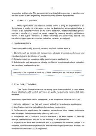 temperature and humidity. This exposes many unanticipated weaknesses in a product, and
the data is used to drive engineering and manufacturing process improvements.
B. STATISTICAL CONTROL
Many organizations use statistical process control to bring the organization to Six
Sigma levels of quality, in other words, so that the likelihood of an unexpected failure is
confined to six standard deviations on the normal distribution. Traditional statistical process
controls in manufacturing operations usually proceed by randomly sampling and testing a
fraction of the output. Variances of critical tolerances are continuously tracked, and
manufacturing processes are corrected before bad parts can be produced.
C. COMPANY QUALITY
The company-wide quality approach places an emphasis on three aspects:
1. Elements such as controls, job management, adequate processes, performance and
integrity criteria and identification of records
2. Competence such as knowledge, skills, experience and qualifications
3. Soft elements, such as personnel integrity, confidence, organizational culture, motivation,
team spirit and quality relationships.
D. TOTAL QUALITY CONTROL
Total Quality Control is the most necessary inspection control of all in cases where,
despite statistical quality control techniques or quality improvements implemented, sales
decrease.
As the most important factor had been ignored, a few refinements had to be introduced:
1. Marketing had to carry out their work properly and define the customer’s specifications.
2. Specifications had to be defined to conform to these requirements.
3. Conformance to specifications i.e. drawings, standards and other relevant documents,
were introduced during manufacturing, planning and control.
4. Management had to confirm all operators are equal to the work imposed on them and
holidays, celebrations and disputes did not affect any of the quality levels.
5. Inspections and tests were carried out, and all components and materials, bought in or
otherwise, conformed to the specifications, and the measuring equipment was accurate, this
is the responsibility of the QA/QC department.
The quality of the outputs is at risk if any of these three aspects are deficient in any way.
15
 