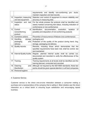 requirements and identify non-conforming pro- ducts;
maintain inspection and test records
10 Inspection, measuring
and test equipment
Selection and control of equipment to ensure reliability and
accuracy in measuring data
11 Inspection and test
status
For the whole process the products shall be identified and
clearly marked concerning test status, including indication of
conformance or non-conformance
12 Control of
nonconforming
product
Identification, documentation, evaluation, isolation (if
possible) and disposition of non-conforming products
13 Corrective actions Prevention of reoccurrence of failures (non-conformance)
14 Handling, storage
packaging and
delivery
packaging and
Protection of the quality of the product during hand- ling,
storage, packaging and delivery
15 Quality records Records, including those which demonstrate that the
specified requirements have been met, shall be control- led
and maintained
16 Internal Quality Audits Regular, planned internal audits shall be carried out,
documented and recorded to verify the effectiveness of the
quality system
17 Training Training requirements at all levels shall be identified and the
training planned, conducted and recorded
18 Cleaning and
Disinfection
Although not required by the ISO 9000 standards, these two
points should be given special attention in all food companies
19 Personal hygiene
4. Customer Service
Customer service is the direct one-on-one interaction between a consumer making a
purchase and a representative of the company that is selling it. Most retailers see this direct
interaction as a critical factor in ensuring buyer satisfaction and encouraging repeat
business.
17
 