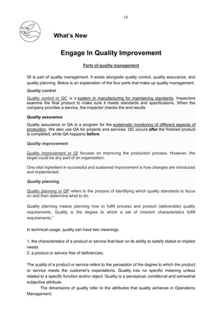 What’s New
Engage In Quality Improvement
Parts of quality management
QI is part of quality management. It exists alongside quality control, quality assurance, and
quality planning. Below is an explanation of the four parts that make up quality management.
Quality control
Quality control or QC is a system in manufacturing for maintaining standards. Inspectors
examine the final product to make sure it meets standards and specifications. When the
company provides a service, the inspector checks the end results
Quality assurance
Quality assurance or QA is a program for the systematic monitoring of different aspects of
production. We also use QA for projects and services. QC occurs after the finished product
is completed, while QA happens before.
Quality improvement
Quality improvement or QI focuses on improving the production process. However, the
target could be any part of an organization.
One vital ingredient in successful and sustained improvement is how changes are introduced
and implemented.
Quality planning
Quality planning or QP refers to the process of identifying which quality standards to focus
on and then determine what to do.
Quality planning means planning how to fulfill process and product (deliverable) quality
requirements. Quality is the degree to which a set of inherent characteristics fulfill
requirements.”
In technical usage, quality can have two meanings:
1. the characteristics of a product or service that bear on its ability to satisfy stated or implied
needs.
2. a product or service free of deficiencies.
The quality of a product or service refers to the perception of the degree to which the product
or service meets the customer's expectations. Quality has no specific meaning unless
related to a specific function and/or object. Quality is a perceptual, conditional and somewhat
subjective attribute.
The dimensions of quality refer to the attributes that quality achieves in Operations
Management:
19
 