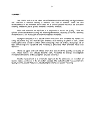 SUMMARY
The factors that must be taken into consideration when choosing the right material
are: selection of material, testing of material, and cost of material. There are also
characteristics of the materials to be used for a specific project that must be evaluated
carefully. These include its quality, reliability, suitability, and cost.
Once the materials are received, it is important to assess its quality. There are
specific procedures to follow during the receiving of materials, receiving of reports, returning
of merchandise, and making an inventory report of the materials.
Workplace Procedure is a set of written instructions that identifies the health and
safety issues that may arise from the jobs and tasks that make up a system of work. A safe
working procedure should be written when: designing a new job or task, changing a job or
task, introducing new equipment, and reviewing a procedure when problems have been
identified.
There are types and work-related errors that can affect the quantity and quality of
work. These include poor attitude towards work, resistance to change, inappropriate
interpersonal relations, and inappropriate physical behaviour.
Quality improvement is a systematic approach to the elimination or reduction of
rework, waste, and losses in the production process. The parts of quality management are
Quality Control, Quality Assurance, Quality Improvement, and Quality Planning.
29
 