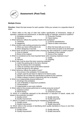 Assessment: (Post-Test)
Multiple Choice
Direction: Select the best answer for each question. Write your answer on a separate sheet of
paper.
1. Which refers to the sets of rules that outline specification of dimensions, design of
operation, materials and performance, or describe quality of materials, products or systems?
A. Workplace procedure C. Production Process
B. Standards D. Failure testing
2. Which behaviour affects the quantity of work in the workplace?
A. Tardiness C. Customer dissatisfaction
B. Negativism D. Failure to follow instructions
3. When should a safe working procedure be written?
A. When you have nothing else to do C. When the boss tells you to do so
B. When designing a new task D. When there are tasks to be eliminated
4. Which factor should be considered when choosing the right material for a certain project?
A. Cost of material C. Popularity of the material
B. Brand of the material D. Source of the material
5. Which is considered as the most important factor when choosing materials to buy?
A. cost C. quality
B. demand D. suitability
6. Which task must be done first when receiving materials?
A. match the packing slip to the items received
B. sign the delivery form immediately
C. make an inventory report of the items received
D. check the items for any defects
7. Which behaviour affects the quality of work?
A. Ana arrives in the workplace 10 minutes late.
B. Joseph used his sick leave to attend to his friend’s party.
C. Stephen did not follow the specifications ordered by the customer.
D. Shela is always involved in arguments with her co-workers.
8. Which is an inappropriate physical behaviour?
A. Smoking in the workplace
B. Lack of flexibility in response to problems
C. Insubordination
D. Inappropriate or poor work methods
9. Which refers to the process performed on a whole consumer product?
A. statistical control C. quality control
B. failure testing D. production process
10. Which is a systematic approach to the elimination or reduction of rework, waste, and
losses in the production process?
A. Quality control C. Quality planning
B. Quality improvement D. Quality assurance
11. Which is a system in manufacturing for maintaining standards?
A. Quality control C. Quality planning
B. Quality improvement D. Quality assurance
12. Which refers to the process of identifying which quality standards to focus on and then
determine what to do?
A. Quality control C. Quality planning
B. Quality improvement D. Quality assurance
30
 