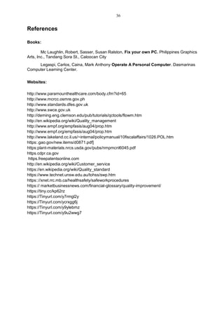 References
Books:
Mc Laughlin, Robert, Sasser, Susan Ralston, Fix your own PC. Philippines Graphics
Arts, Inc., Tandang Sora St., Caloocan City
Legaspi, Carlos, Caina, Mark Anthony Operate A Personal Computer. Dasmarinas
Computer Learning Center.
Websites:
http://www.paramounthealthcare.com/body.cfm?id=65
http://www.mcrcc.osmre.gov.ph
http://www.standards.dfes.gov.uk
http://www.swce.gov.uk
http://deming.eng.clemson.edu/pub/tutorials/qctools/flowm.htm
http://en.wikipedia.org/wiki/Quality_management
http://www.empf.org/empfasis/aug04/prop.htm
http://www.empf.org/empfasis/aug04/prop.htm
http://www.lakeland.cc.il.us/~internal/policymanual/10fiscalaffairs/1026.POL.htm
https:.gao.gov/new.items/d0871.pdf]
https:plant-materials.nrcs.usda.gov/pubs/nmpmcnl6045.pdf
https.cdpr.ca.gov
https.freepatentsonline.com
http://en.wikipedia.org/wiki/Customer_service
https://en.wikipedia.org/wiki/Quality_standard
https://www.technet.unsw.edu.au/tohss/swp.htm
https:://xnet.rrc.mb.ca/healthsafety/safeworkprocedures
https:// marketbusinessnews.com/financial-glossary/quality-improvement/
https://tiny.cc/kp62rz
https://Tinyurl.com/y7rmgl2y
https://Tinyurl.com/ycrxgg6j
https://Tinyurl.com/y9ylebmz
https://Tinyurl.com/y9u2wwg7
36
 