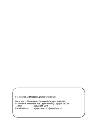 For inquiries and feedback, please write or call:
Department of Education – Division of Cagayan de Oro City
Fr. William F. Masterson Ave Upper Balulang Cagayan de Oro
Telefax: ((08822)855-0048
E-mail Address: cagayandeoro.city@deped.gov.ph
 