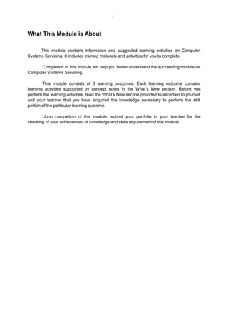 What This Module is About
This module contains information and suggested learning activities on Computer
Systems Servicing. It includes training materials and activities for you to complete.
Completion of this module will help you better understand the succeeding module on
Computer Systems Servicing.
This module consists of 3 learning outcomes. Each learning outcome contains
learning activities supported by concept notes in the What’s New section. Before you
perform the learning activities, read the What’s New section provided to ascertain to yourself
and your teacher that you have acquired the knowledge necessary to perform the skill
portion of the particular learning outcome.
Upon completion of this module, submit your portfolio to your teacher for the
checking of your achievement of knowledge and skills requirement of this module.
i
 