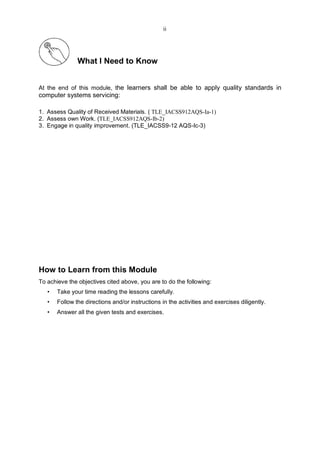 What I Need to Know
At the end of this module, the learners shall be able to apply quality standards in
computer systems servicing:
1. Assess Quality of Received Materials. ( TLE_IACSS912AQS-Ia-1)
2. Assess own Work. (TLE_IACSS912AQS-Ib-2)
3. Engage in quality improvement. (TLE_IACSS9-12 AQS-Ic-3)
How to Learn from this Module
To achieve the objectives cited above, you are to do the following:
• Take your time reading the lessons carefully.
• Follow the directions and/or instructions in the activities and exercises diligently.
• Answer all the given tests and exercises.
ii
 