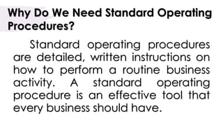 Why Do We Need Standard Operating
Procedures?
Standard operating procedures
are detailed, written instructions on
how to perform a routine business
activity. A standard operating
procedure is an effective tool that
every business should have.
 