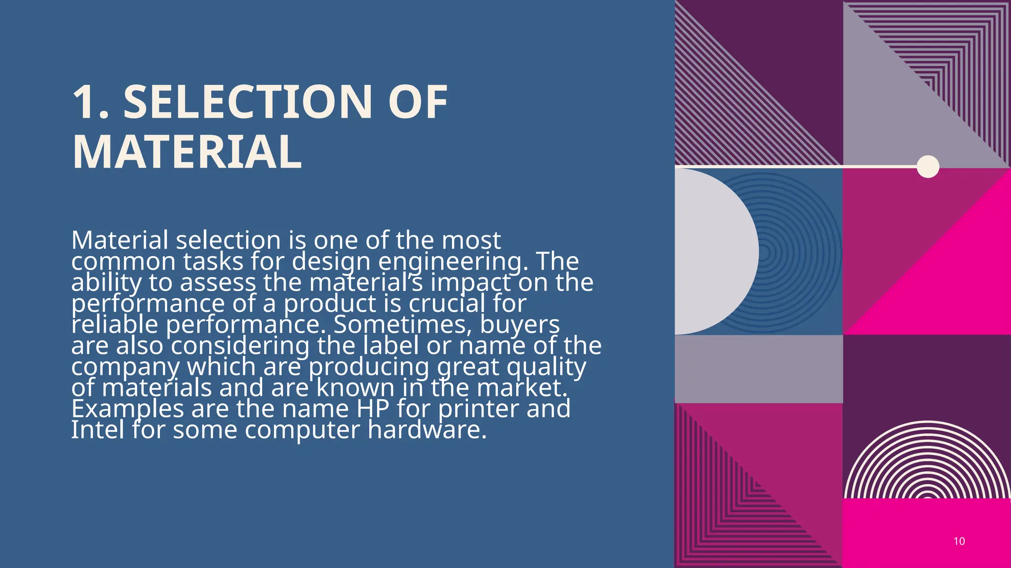 10
1. SELECTION OF
MATERIAL
Material selection is one of the most
common tasks for design engineering. The
ability to assess the material’s impact on the
performance of a product is crucial for
reliable performance. Sometimes, buyers
are also considering the label or name of the
company which are producing great quality
of materials and are known in the market.
Examples are the name HP for printer and
Intel for some computer hardware.
 