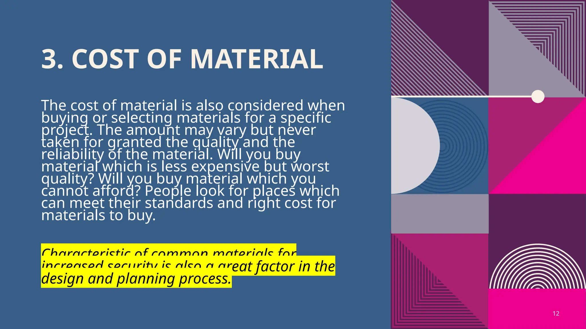12
3. COST OF MATERIAL
The cost of material is also considered when
buying or selecting materials for a specific
project. The amount may vary but never
taken for granted the quality and the
reliability of the material. Will you buy
material which is less expensive but worst
quality? Will you buy material which you
cannot afford? People look for places which
can meet their standards and right cost for
materials to buy.
Characteristic of common materials for
increased security is also a great factor in the
design and planning process.
 