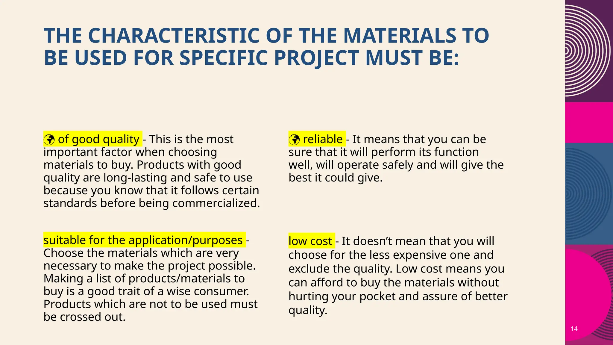 14
THE CHARACTERISTIC OF THE MATERIALS TO
BE USED FOR SPECIFIC PROJECT MUST BE:
 of good quality - This is the most
important factor when choosing
materials to buy. Products with good
quality are long-lasting and safe to use
because you know that it follows certain
standards before being commercialized.
 reliable - It means that you can be
sure that it will perform its function
well, will operate safely and will give the
best it could give.
suitable for the application/purposes -
Choose the materials which are very
necessary to make the project possible.
Making a list of products/materials to
buy is a good trait of a wise consumer.
Products which are not to be used must
be crossed out.
low cost - It doesn’t mean that you will
choose for the less expensive one and
exclude the quality. Low cost means you
can afford to buy the materials without
hurting your pocket and assure of better
quality.
 