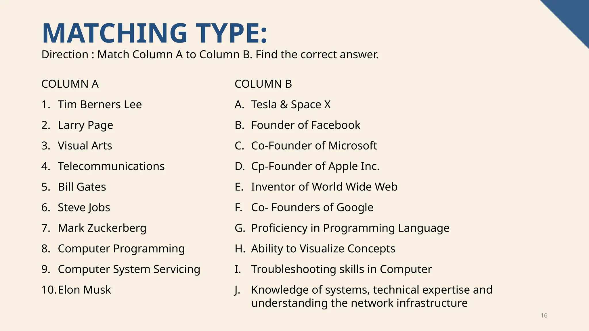 16
MATCHING TYPE:
COLUMN A
1. Tim Berners Lee
2. Larry Page
3. Visual Arts
4. Telecommunications
5. Bill Gates
6. Steve Jobs
7. Mark Zuckerberg
8. Computer Programming
9. Computer System Servicing
10.Elon Musk
Direction : Match Column A to Column B. Find the correct answer.
COLUMN B
A. Tesla & Space X
B. Founder of Facebook
C. Co-Founder of Microsoft
D. Cp-Founder of Apple Inc.
E. Inventor of World Wide Web
F. Co- Founders of Google
G. Proficiency in Programming Language
H. Ability to Visualize Concepts
I. Troubleshooting skills in Computer
J. Knowledge of systems, technical expertise and
understanding the network infrastructure
 
