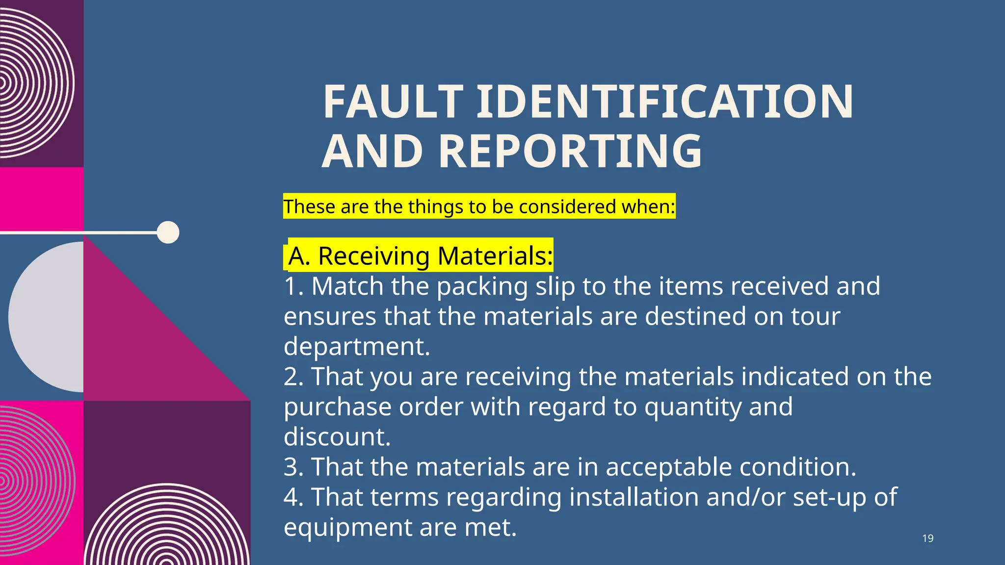 19
FAULT IDENTIFICATION
AND REPORTING
These are the things to be considered when:
A. Receiving Materials:
1. Match the packing slip to the items received and
ensures that the materials are destined on tour
department.
2. That you are receiving the materials indicated on the
purchase order with regard to quantity and
discount.
3. That the materials are in acceptable condition.
4. That terms regarding installation and/or set-up of
equipment are met.
 