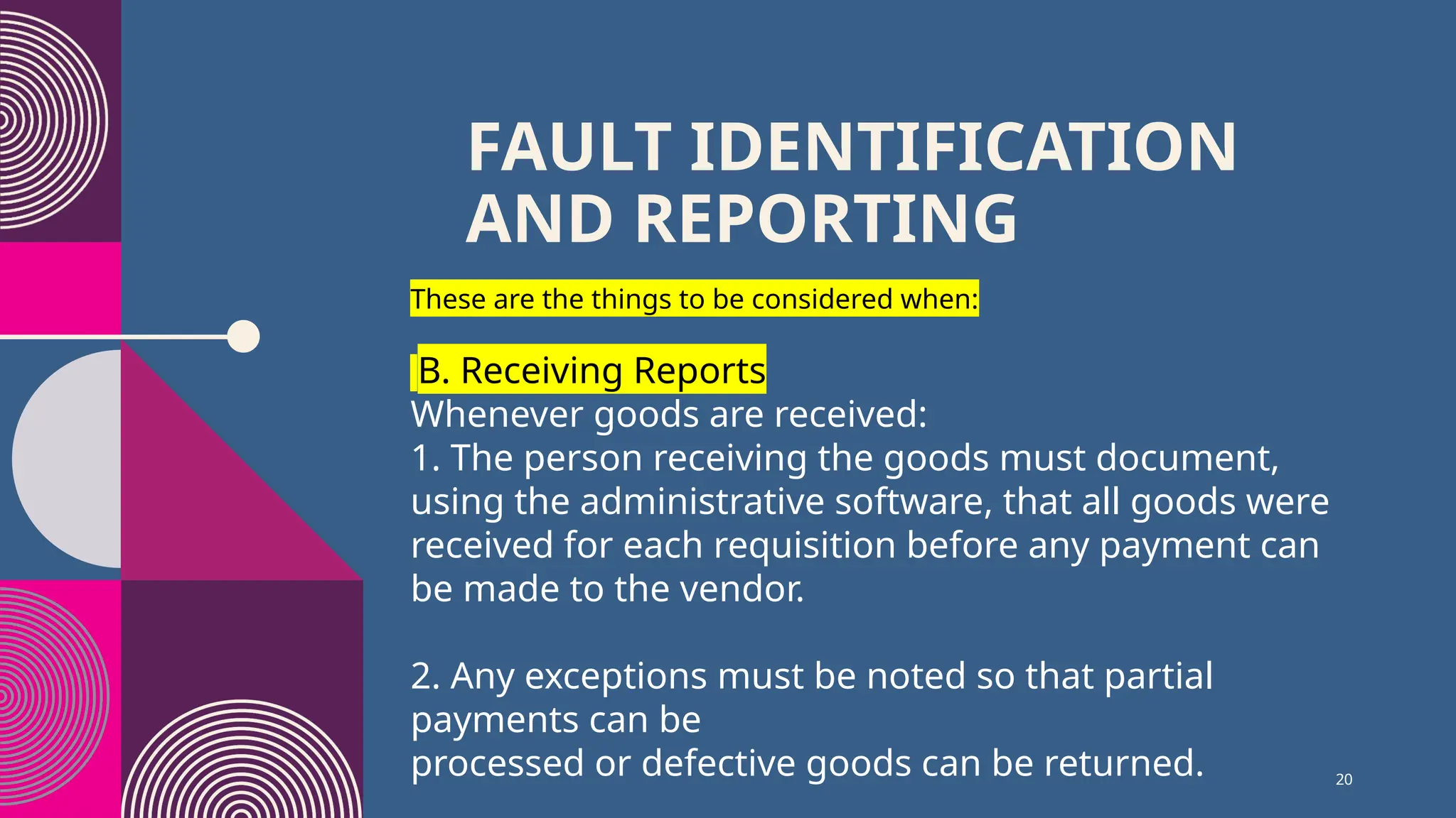 20
FAULT IDENTIFICATION
AND REPORTING
These are the things to be considered when:
B. Receiving Reports
Whenever goods are received:
1. The person receiving the goods must document,
using the administrative software, that all goods were
received for each requisition before any payment can
be made to the vendor.
2. Any exceptions must be noted so that partial
payments can be
processed or defective goods can be returned.
 