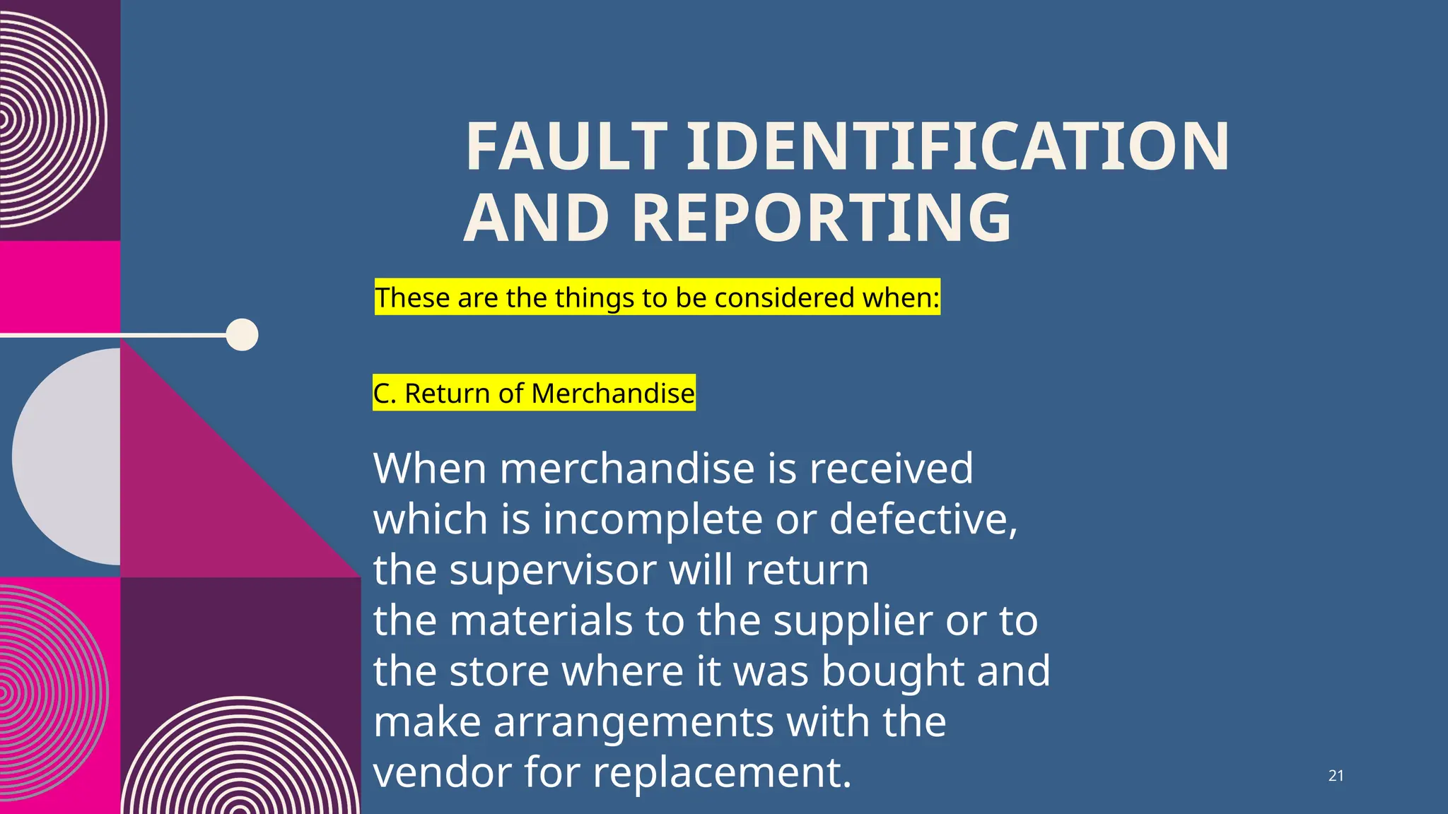 21
FAULT IDENTIFICATION
AND REPORTING
These are the things to be considered when:
C. Return of Merchandise
When merchandise is received
which is incomplete or defective,
the supervisor will return
the materials to the supplier or to
the store where it was bought and
make arrangements with the
vendor for replacement.
 