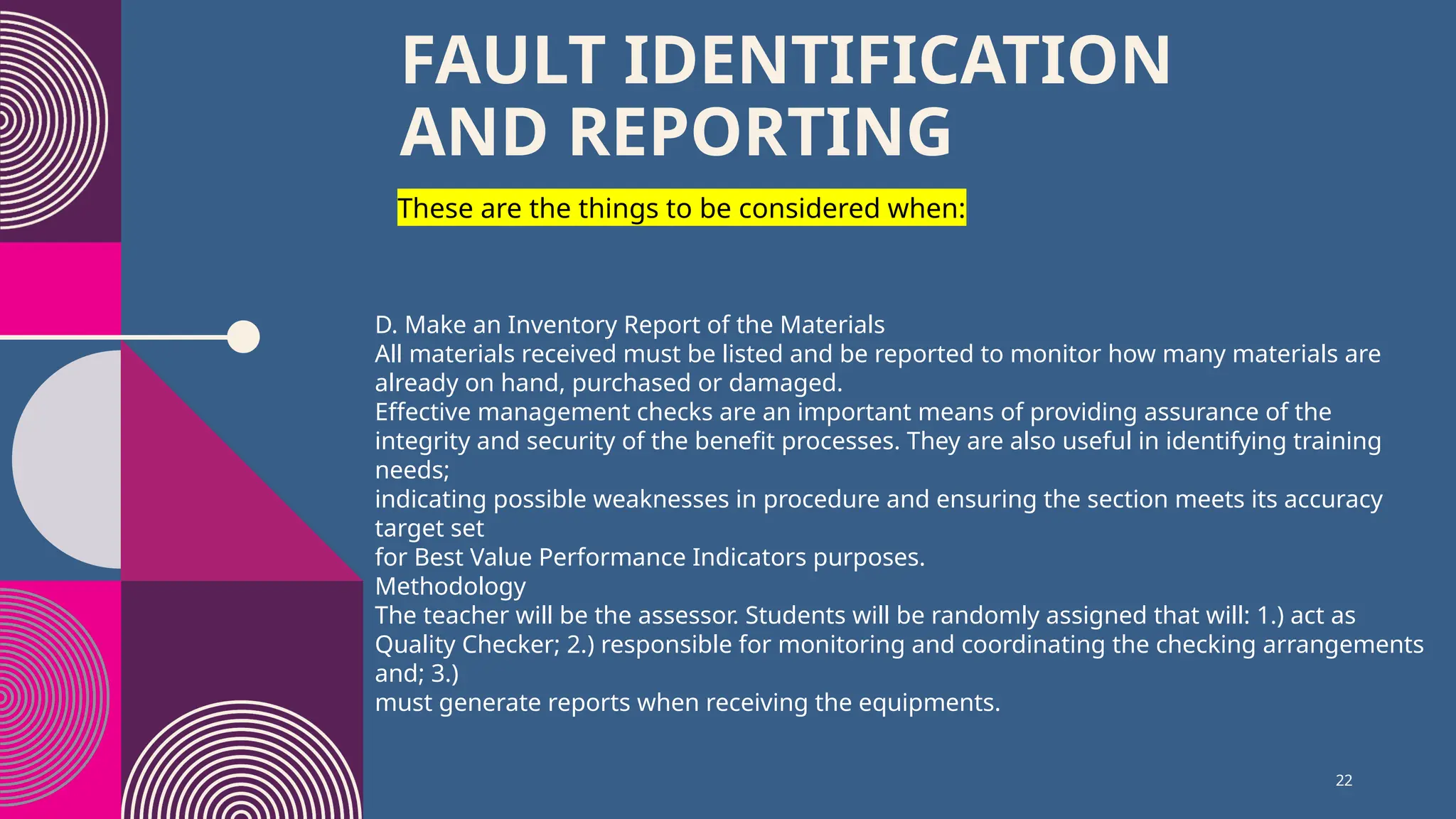 22
FAULT IDENTIFICATION
AND REPORTING
These are the things to be considered when:
D. Make an Inventory Report of the Materials
All materials received must be listed and be reported to monitor how many materials are
already on hand, purchased or damaged.
Effective management checks are an important means of providing assurance of the
integrity and security of the benefit processes. They are also useful in identifying training
needs;
indicating possible weaknesses in procedure and ensuring the section meets its accuracy
target set
for Best Value Performance Indicators purposes.
Methodology
The teacher will be the assessor. Students will be randomly assigned that will: 1.) act as
Quality Checker; 2.) responsible for monitoring and coordinating the checking arrangements
and; 3.)
must generate reports when receiving the equipments.
 