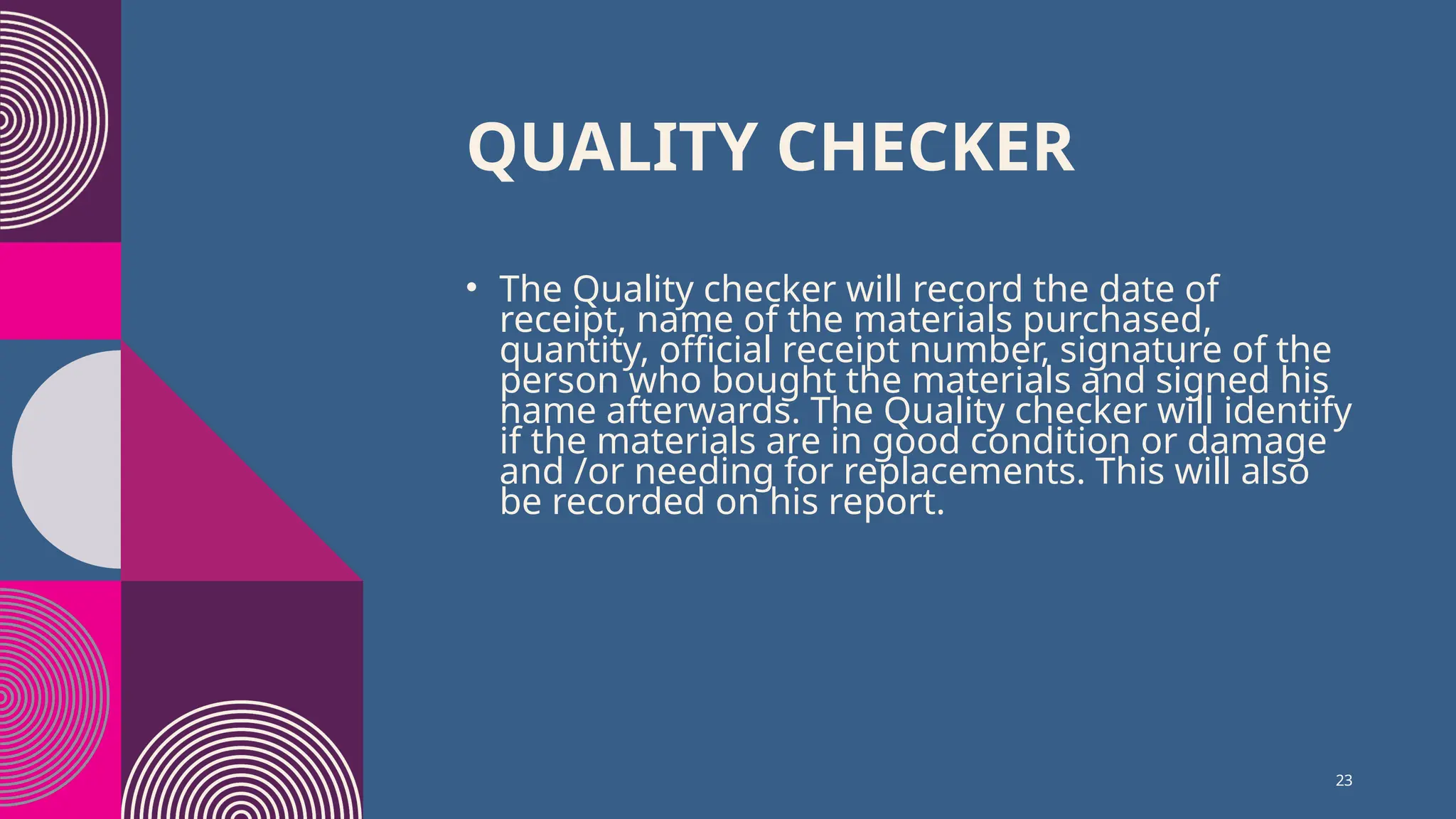 23
QUALITY CHECKER
• The Quality checker will record the date of
receipt, name of the materials purchased,
quantity, official receipt number, signature of the
person who bought the materials and signed his
name afterwards. The Quality checker will identify
if the materials are in good condition or damage
and /or needing for replacements. This will also
be recorded on his report.
 