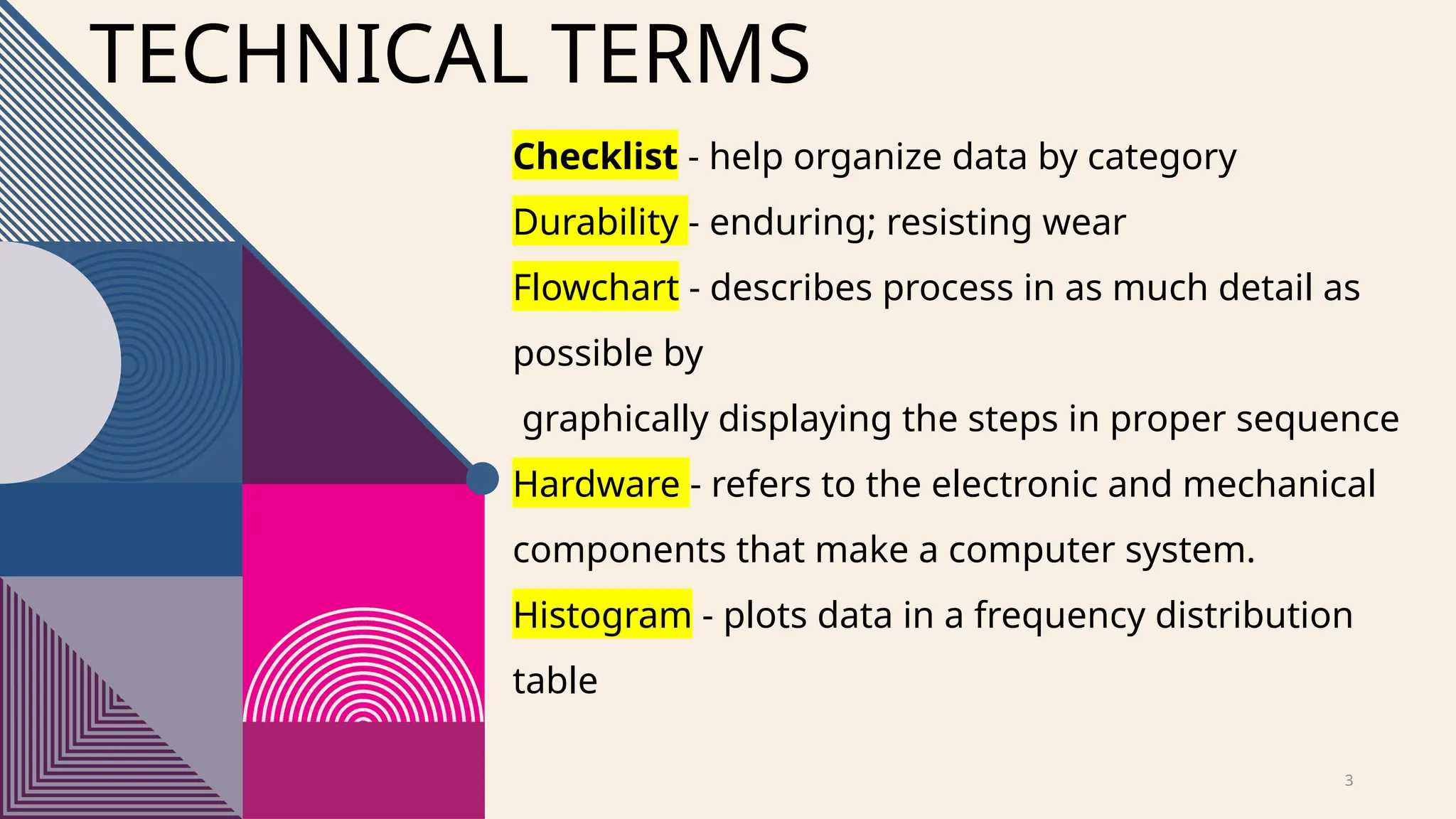 3
Checklist - help organize data by category
Durability - enduring; resisting wear
Flowchart - describes process in as much detail as
possible by
graphically displaying the steps in proper sequence
Hardware - refers to the electronic and mechanical
components that make a computer system.
Histogram - plots data in a frequency distribution
table
TECHNICAL TERMS
 