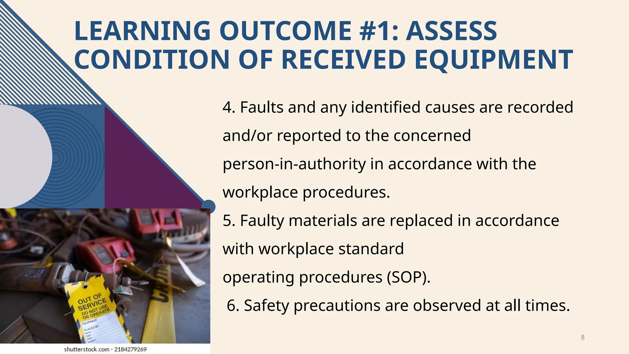 8
LEARNING OUTCOME #1: ASSESS
CONDITION OF RECEIVED EQUIPMENT
4. Faults and any identified causes are recorded
and/or reported to the concerned
person-in-authority in accordance with the
workplace procedures.
5. Faulty materials are replaced in accordance
with workplace standard
operating procedures (SOP).
6. Safety precautions are observed at all times.
 