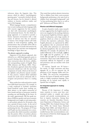 inferences about the linguistic data. This               They stated that synthetic phonics instruction
process, which he called a “psycholinguistic             “led to children from lower socio-economic
guessing game,” necessarily involved risk-tak-           backgrounds performing at the same level as
ing and miscues, but he claimed it allowed               children from advantaged backgrounds” and
students to become proficient readers and                “to boys performing better than or as well as
users of the language.                                   girls” (Johnston and Watson 2005, 8).
    Whole language became a comprehensive
way to teach reading and other language skills           Phonics and different languages
with concrete suggestions for how teachers                   In spite of positive results, many research-
can deal with instructional, psychological,              ers have suggested that the English sound sys-
and institutional factors. For the whole lan-            tem is too irregular for the teaching of phonics
guage approach, it is essential to provide a             to be practical. English has 26 letters, approxi-
literate classroom environment with a wide               mately 44 phonemes, and a large number of
variety of relevant texts that are attractive            graphemes, which are a letter or combination
to learners. Even though students will make              of letters that represents a phoneme. Many
mistakes in word recognition, spelling, and              English phonemes are represented by differ-
pronunciation, they eventually will be able to           ent graphemes that are pronounced identi-
create meaning out of words and sentences by             cally, while other phonemes are represented
using textual cues and their own background              by identical graphemes that are pronounced
knowledge to figure them out.                            differently. For example, the phoneme /f/ is
The phonics approach to reading                          spelled differently in the words fox, elephant,
    Supporters of the phonics approach, also             and rough, and the grapheme “ea” in the
referred to as a skills-based approach, point to         words dear and pear has two different pro-
research showing that children benefit from              nunciations. These issues make English words
direct instruction about the letters, syllables,         notoriously difficult for beginners to spell
and corresponding sounds of English (Rose                and pronounce and can interfere with word
2006; Johnston and Watson 2003). There-                  recognition.
fore, the phonics approach claims that reading               In contrast, Spanish uses 30 letters—
instruction should start with the most basic             five vowels, 22 single consonants and three
components of words, which are the letters of            digraphs (ll, rr, ch)—to represent the 28
the alphabet and phonemes (speech sounds).               phonemes of the language (Ijalba and Con-
As they practice, students blend individual              ner 2006). The one-to-one correspondence
sounds into words and are ultimately able to             between the letters of Spanish and its sounds
recognize and pronounce them in a reading                make it a highly transparent language. Thus,
text.                                                    decoding can be learned more rapidly in
    Many studies have indicated positive results         Spanish than in English.
from skills-based instruction. For example, in
                                                         An integrated approach to reading
a study conducted in Scotland, researchers
                                                         instruction
found beneficial results from teaching syn-
thetic phonics, or the explicit instruction of               Because of the importance of reading,
letter sounds and how to pronounce words by              many countries in recent years have com-
sounding out and blending all the letters. In            missioned studies to compile and analyze
the study, approximately 300 first grade stu-            research and provide recommendations on
dents of different genders and socio-economic            how to improve instruction. Among these
backgrounds were taught to read using analyt-            countries are Australia (Australian Govern-
ic and synthetic phonics for 20 minutes a day            ment Department of Education, Science and
over a period of sixteen weeks. At the end of            Training 2005), New Zealand (Literacy Task-
the first year, the synthetic phonics group was          force 1999), the United States (National
performing the best. The progress of 95 boys             Reading Panel 2000), and Ireland (Eivers et
and 85 girls was then monitored over a seven-            al. 2005). The final reports on the studies are
year period, after which researchers concluded           notable because their recommendations com-
that the positive effects of synthetic phonics           bine elements of both the whole language and
were sustained over the duration of the study.           phonics approaches.


 E   n g l i s h   T   E a c h i n g   F   o r u m   |   Number       1     2008                             23
 