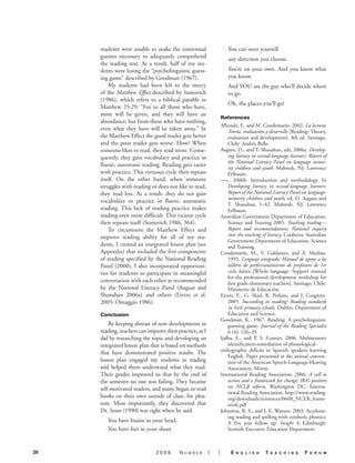 students were unable to make the contextual                     You can steer yourself
     guesses necessary to adequately comprehend                      any direction you choose.
     the reading text. As a result, half of my stu-
     dents were losing the “psycholinguistic guess-                  You’re on your own. And you know what
     ing game” described by Goodman (1967).                          you know.
         My students had been left to the mercy                      And YOU are the guy who’ll decide where
     of the Matthew Effect described by Stanovich                    to go.
     (1986), which refers to a biblical parable in
                                                                     Oh, the places you’ll go!
     Matthew 25:29: “For to all those who have,
     more will be given, and they will have an
                                                                  References
     abundance; but from those who have nothing,
                                                                  Alliende, F., and M. Condemarín. 2002. La lectura:
     even what they have will be taken away.” In                      Teoría, evaluación y desarrollo [Reading: Theory,
     the Matthew Effect the good reader gets better                   evaluation and development]. 8th ed. Santiago,
     and the poor reader gets worse. How? When                        Chile: Andrés Bello.
     someone likes to read, they read more. Conse-                August, D., and T. Shanahan, eds. 2006a. Develop-
     quently, they gain vocabulary and practice in                    ing literacy in second-language learners: Report of
                                                                      the National Literacy Panel on language minor-
     fluent, automatic reading. Reading gets easier
                                                                      ity children and youth. Mahwah, NJ: Lawrence
     with practice. This virtuous cycle then repeats                  Erlbaum.
     itself. On the other hand, when someone                      –––. 2006b. Introduction and methodology. In
     struggles with reading or does not like to read,                 Developing literacy in second-language learners:
     they read less. As a result, they do not gain                    Report of the National Literacy Panel on language-
                                                                      minority children and youth, ed. D. August and
     vocabulary or practice in fluent, automatic
                                                                      T. Shanahan, 1–42. Mahwah, NJ: Lawrence
     reading. This lack of reading practice makes                     Erlbaum.
     reading even more difficult. This vicious cycle              Australian Government Department of Education,
     then repeats itself (Stanovich 1986, 364).                       Science and Training 2005. Teaching reading—
         To circumvent the Matthew Effect and                         Report and recommendations: National inquiry
     improve reading ability for all of my stu-                       into the teaching of literacy. Canberra: Australian
                                                                      Government Department of Education, Science
     dents, I created an integrated lesson plan (see                  and Training.
     Appendix) that included the five components                  Condemarín, M., V. Galdames, and A. Medina.
     of reading specified by the National Reading                     1995. Lenguaje integrado: Manual de apoyo a los
     Panel (2000). I also incorporated opportuni-                     talleres de perfeccionamiento de profesores de 1er
     ties for students to participate in meaningful                   ciclo básico [Whole language: Support manual
                                                                      for the professional development workshop for
     conversation with each other as recommended                      first grade elementary teachers]. Santiago, Chile:
     by the National Literacy Panel (August and                       Ministerio de Educación.
     Shanahan 2006a) and others (Eivers et al.                    Eivers, E., G. Shiel, R. Perkins, and J. Cosgrove.
     2005; Omaggio 1986).                                             2005. Succeeding in reading? Reading standards
                                                                      in Irish primary schools. Dublin: Department of
     Conclusion                                                       Education and Science.
                                                                  Goodman, K., 1967. Reading: A psycholinguistic
         By keeping abreast of new developments in                    guessing game. Journal of the Reading Specialist
     reading, teachers can improve their practice, as I               6 (4): 126–35.
     did by researching the topic and developing an               Ijalba, E., and P. S. Conner. 2006. Multisensory
     integrated lesson plan that is based on methods                  identification-remediation of phonological-
     that have demonstrated positive results. The                 orthographic deficits in Spanish speakers learning
                                                                      English. Paper presented at the annual conven-
     lesson plan engaged my students in reading                       tion of the American Speech-Language-Hearing
     and helped them understand what they read.                       Association, Miami.
     Their grades improved so that by the end of                  International Reading Association. 2006. A call to
     the semester no one was failing. They became                     action and a framework for change: IRA’s position
     self-motivated readers, and many began to read                   on NCLB reform. Washington DC: Interna-
                                                                      tional Reading Association. http://www.reading.
     books on their own outside of class, for plea-                   org/downloads/resources/0608_NCLB_frame-
     sure. Most importantly, they discovered that                     work.pdf
     Dr. Seuss (1990) was right when he said:                     Johnston, R. S., and J. E. Watson. 2003. Accelerat-
                                                                      ing reading and spelling with synthetic phonics:
        You have brains in your head.                                 A five year follow up. Insight 4. Edinburgh:
        You have feet in your shoes                                   Scottish Executive Education Department.



26                             2008       Number          1   |        E   n g l i s h   T   E a c h i n g   F   o r u m
 