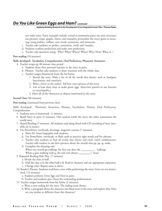 Do You Like Green Eggs and Ham? (continued)
                           Applying Reading Research to the Development of an Integrated Lesson Plan • Thomas Baker



             not make sense. Some examples include: reread or summarize parts; use story structure;
             use pictures, maps, graphs, charts, and examples; personalize the story; guess at mean-
             ings using prefixes, suffixes, root words, synonyms, and antonyms.
          c. Teacher asks students to predict, summarize, retell, and visualize.
          d. Students confirm predictions and make new predictions.
          e. Teacher asks questions using: Who? What? Where? When? Why? How? What if...?
Post-reading (10 minutes)
Skills developed: Vocabulary, Comprehension, Oral Proficiency, Phonemic Awareness
   4. Teacher wraps up 40-minute class period
         a. Students share their personal reaction to the story in pairs.
         b. Plenary: Teacher asks students to share reactions with the whole class.
         c. Teacher assigns homework from the list below:
               1. Reread the story. Make a list of all the words that rhyme, such as boat/goat,
                   house/mouse, and train/rain.
               2. Write a letter to the author. Tell him your opinion of the story.
               3. List at least three ways to make green eggs. (Interview parents or use Internet
                   or encyclopedia.)
               4. Draw all of the characters or objects mentioned in the story.
Second Class (40 minutes)
Post-reading (continued from previous class)
Skills developed: Phonemic Awareness, Phonics, Vocabulary, Fluency, Oral Proficiency,
Comprehension
   5. Students turn in homework (1 minute)
   6. Retell Story in pairs (2 minutes). One student retells the story; the other summarizes the
       retold story.
   7. Shared Reading (7 minutes). All students read along aloud with CD recording of story (pos-
       sibly set to music).
   8. Use PowerPoint, overheads, drawings, magazine cutouts (7 minutes).
         a. Share Dr. Seuss biography with students.
         b. Use PowerPoint, overheads, or flash cards to practice sight words and Fry phrases.
         c. Teacher asks students to find all words that rhyme and circle vowel combinations.
             Teacher tells student to ask their partners about the sounds that oa, ou, ai, make.
         d. Complete the rhyming rule:
             When two vowels go walking, the first one does the __________. (talking)
             When o goes walking with u, the rule isn’t always _________! (true)
   9. Repeated Reading Role Play (7 minutes)
         a. Divide the class in half.
         b. Half the class is A; the other half is B. Read in character and use appropriate expression.
         c. Change roles. Repeat same as above.
   10. Reader’s Theater. Students read from a text while performing the story. Lines are not memo-
       rized. (14 minutes)
         a. Students perform Green Eggs and Ham in pairs.
         b. Teacher and students give Oscars for outstanding performances.
   11. Teacher assigns homework from list below (2 minutes)
         a. Write a new ending for the story. The ending must rhyme.
         b. Write a paragraph about the character you liked most in the story and explain why. How
             are you similar or different from this character?




E   n g l i s h   T   E a c h i n g   F   o r u m     |     Number        1     2008                                  29
 