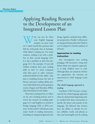 T h o m a s Ba ke r
c   h i l E




                      Applying Reading Research
                      to the Development of an
                      Integrated Lesson Plan

                      W
                                      hat can you do when                brings together methods from differ-
                                      your English language              ent perspectives. Finally, I will present
                                      students are poor read-            an integrated lesson plan that I believe
                      ers? I asked myself this question after            can be adapted to benefit students of
                      half my sixth grade class in Santiago,             all levels.
                      Chile failed a reading test. For many
                                                                         Approaches to reading
                      students, reading is not only a prob-
                                                                         instruction
                      lem in their second language (L2);
                                                                           Any investigation into reading
                      it is also a problem in their first lan-
                                                                         pedagogy will encounter a long-term
                      guage (L1). For example, 15-year-old
                                                                         debate about two opposite approach-
                      Chilean students have poor reading
                                                                         es to help children learn to read.
                      skills in their L1 when compared
                                                                         Although there are variations of these
                      with their peers in other countries
                                                                         two approaches, the extremes are
                      (OECD/UNESCO-UIS 2003). This
                                                                         represented as whole language versus
                      data is troubling because the lack of
                                                                         phonics.
                      literacy and poor reading ability pre-
                      vents individuals from participating in            The whole language approach to
                      society (August and Shanahan 2006a;                reading
                      OECD/UNESCO-UIS 2003).                                Goodman (1967) became a propo-
                         These facts prompted me to reflect              nent for the whole language approach
                      on my own teaching practice and to                 when he claimed that beginning read-
                      review the research on reading peda-               ers needed little direct instruction to
                      gogy in L1 and English as a second or              decode the letters and sounds of the
                      foreign language (ESL or EFL) con-                 language. He believed that learners
                      texts. In this article I will discuss some         have the ability to decode the let-
                      major trends in reading instruction,               ters, syllables, words, and phrases as
                      including an integrated approach that              they read meaningful texts by making

              22                            2008     N   u m b e r   1   |   E   n g l i s h   T   E a c h i n g   F   o r u m
 