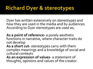 Dyer has written extensively on stereotypes and
how they are used in the media and by audiences.
According to Dyer stereotypes are used as;
As a point of reference- a purely aesthetic
functions in narrative, where character traits do
not develop
As a short cut- stereotypes carry with them
complex meanings and a knowledge of social and
cultural contexts
As an expression of values- a statement of
thoughts, opinions and values of the creator.