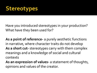 Have you introduced stereotypes in your production?
What have they been used for?
As a point of reference- a purely aesthetic functions
in narrative, where character traits do not develop
As a short cut- stereotypes carry with them complex
meanings and a knowledge of social and cultural
contexts
As an expression of values- a statement of thoughts,
opinions and values of the creator.