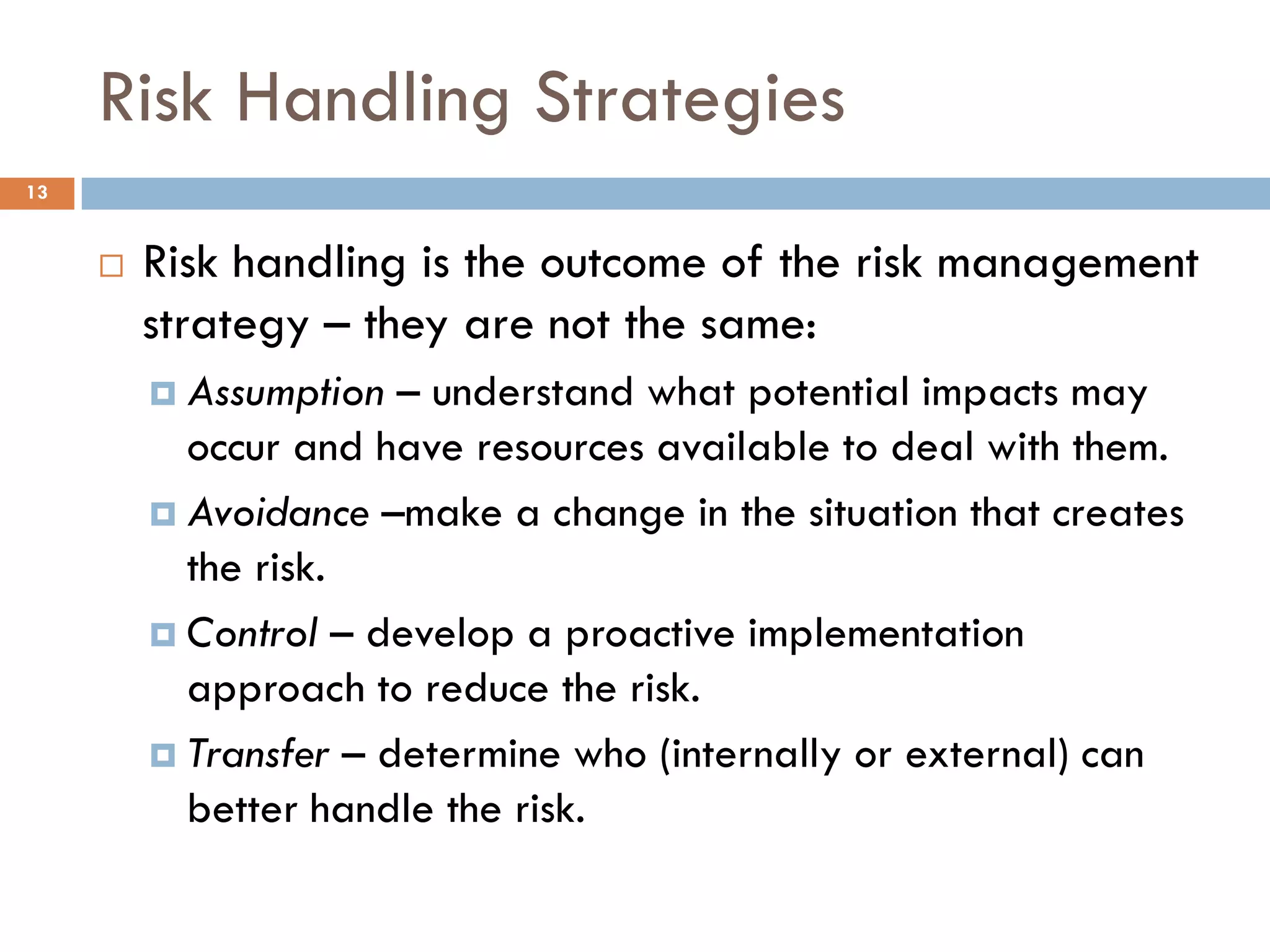 Risk Handling Strategies
13


        Risk handling is the outcome of the risk management
         strategy – they are not the same:
          Assumption  – understand what potential impacts may
           occur and have resources available to deal with them.
          Avoidance –make a change in the situation that creates
           the risk.
          Control – develop a proactive implementation
           approach to reduce the risk.
          Transfer – determine who (internally or external) can
           better handle the risk.
 