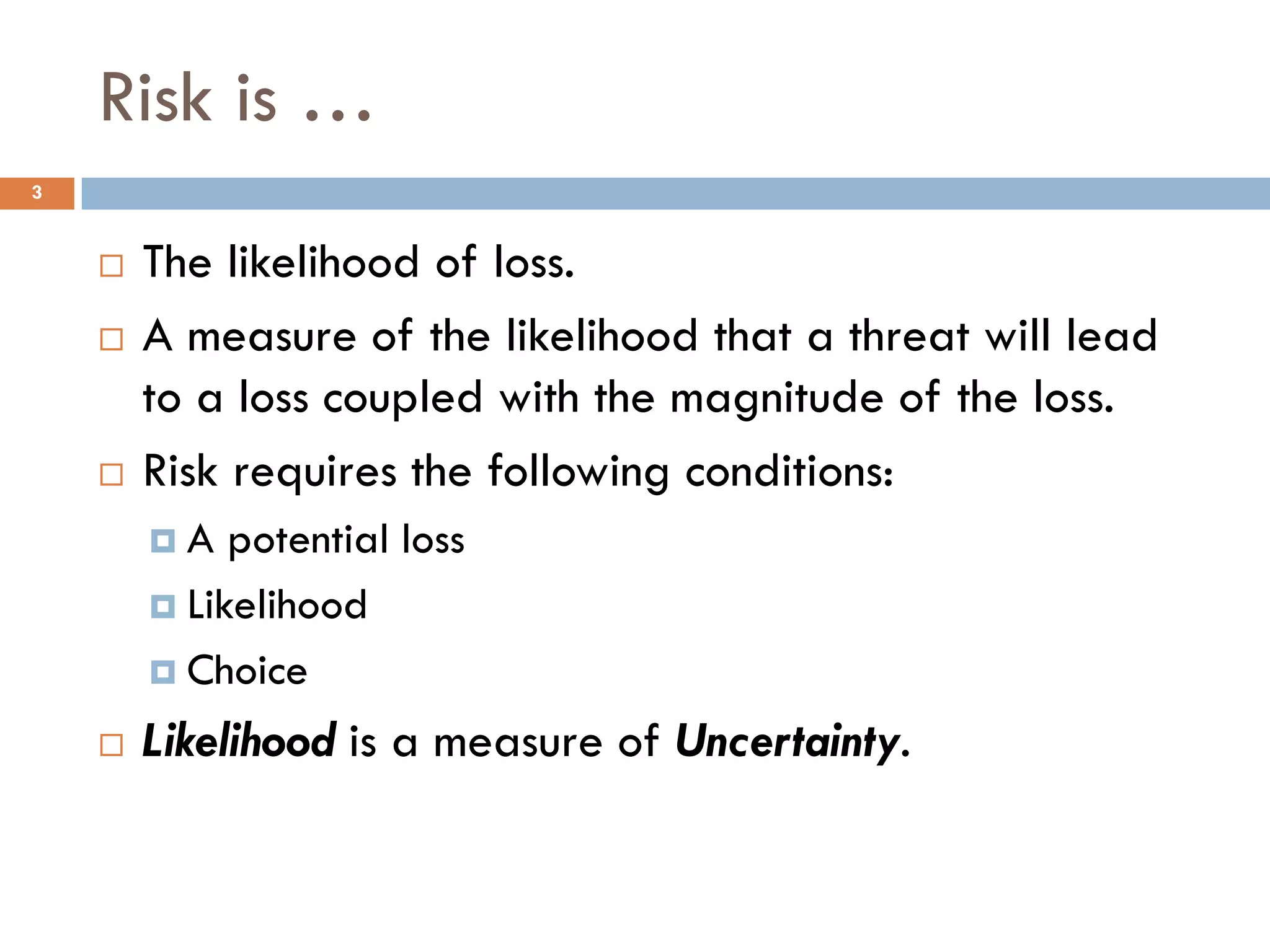 Risk is …
3


       The likelihood of loss.
       A measure of the likelihood that a threat will lead
        to a loss coupled with the magnitude of the loss.
       Risk requires the following conditions:
        A   potential loss
         Likelihood

         Choice

       Likelihood is a measure of Uncertainty.
 