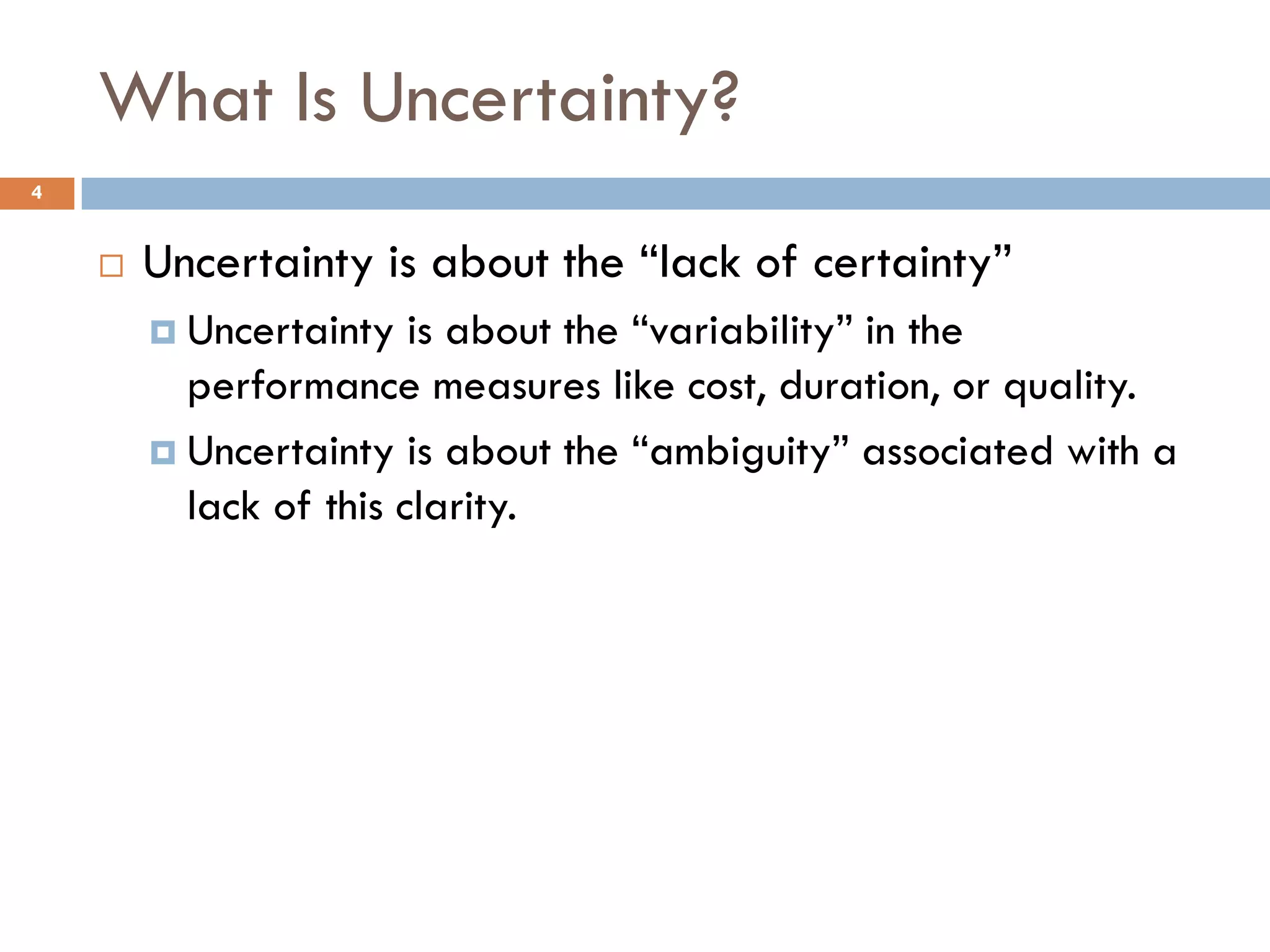 What Is Uncertainty?
4


       Uncertainty is about the “lack of certainty”
         Uncertainty   is about the “variability” in the
          performance measures like cost, duration, or quality.
         Uncertainty is about the “ambiguity” associated with a
          lack of this clarity.
 