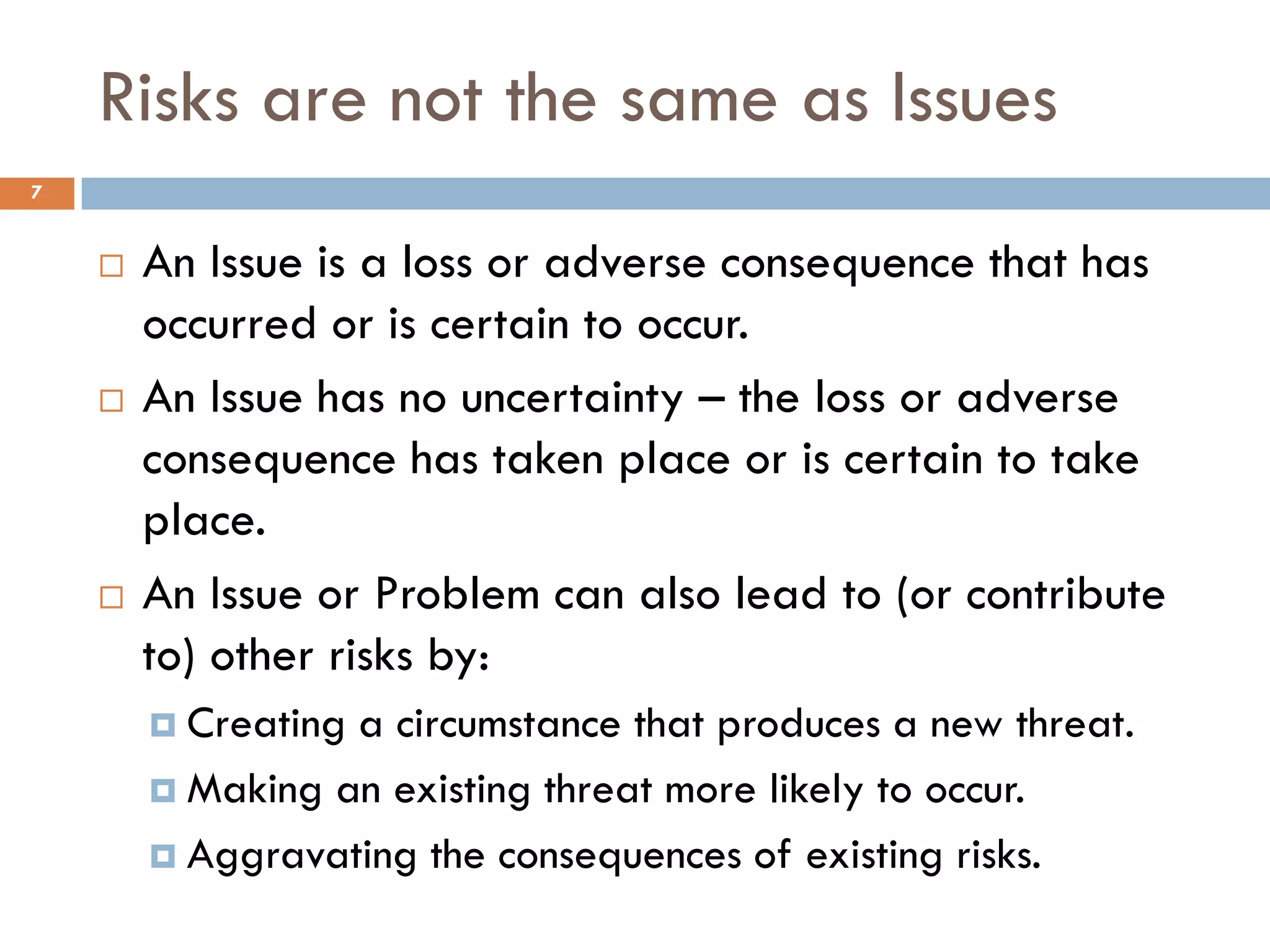 Risks are not the same as Issues
7


       An Issue is a loss or adverse consequence that has
        occurred or is certain to occur.
       An Issue has no uncertainty – the loss or adverse
        consequence has taken place or is certain to take
        place.
       An Issue or Problem can also lead to (or contribute
        to) other risks by:
         Creatinga circumstance that produces a new threat.
         Making an existing threat more likely to occur.

         Aggravating the consequences of existing risks.
 