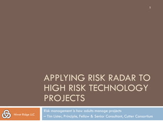 1




                  APPLYING RISK RADAR TO
                  HIGH RISK TECHNOLOGY
                  PROJECTS
                  Risk management is how adults manage projects
Niwot Ridge LLC
                  – Tim Lister, Principle, Fellow & Senior Consultant, Cutter Consortium
 