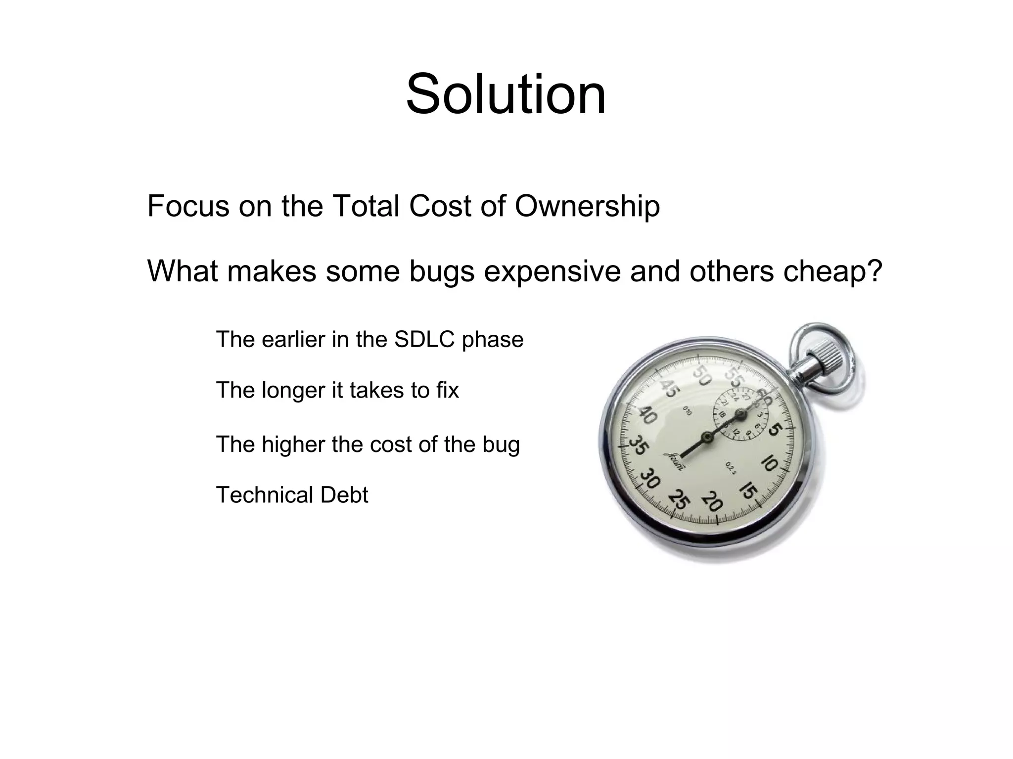 Solution Focus on the Total Cost of Ownership What makes some bugs expensive and others cheap? The earlier in the SDLC phase The longer it takes to fix The higher the cost of the bug Technical Debt 