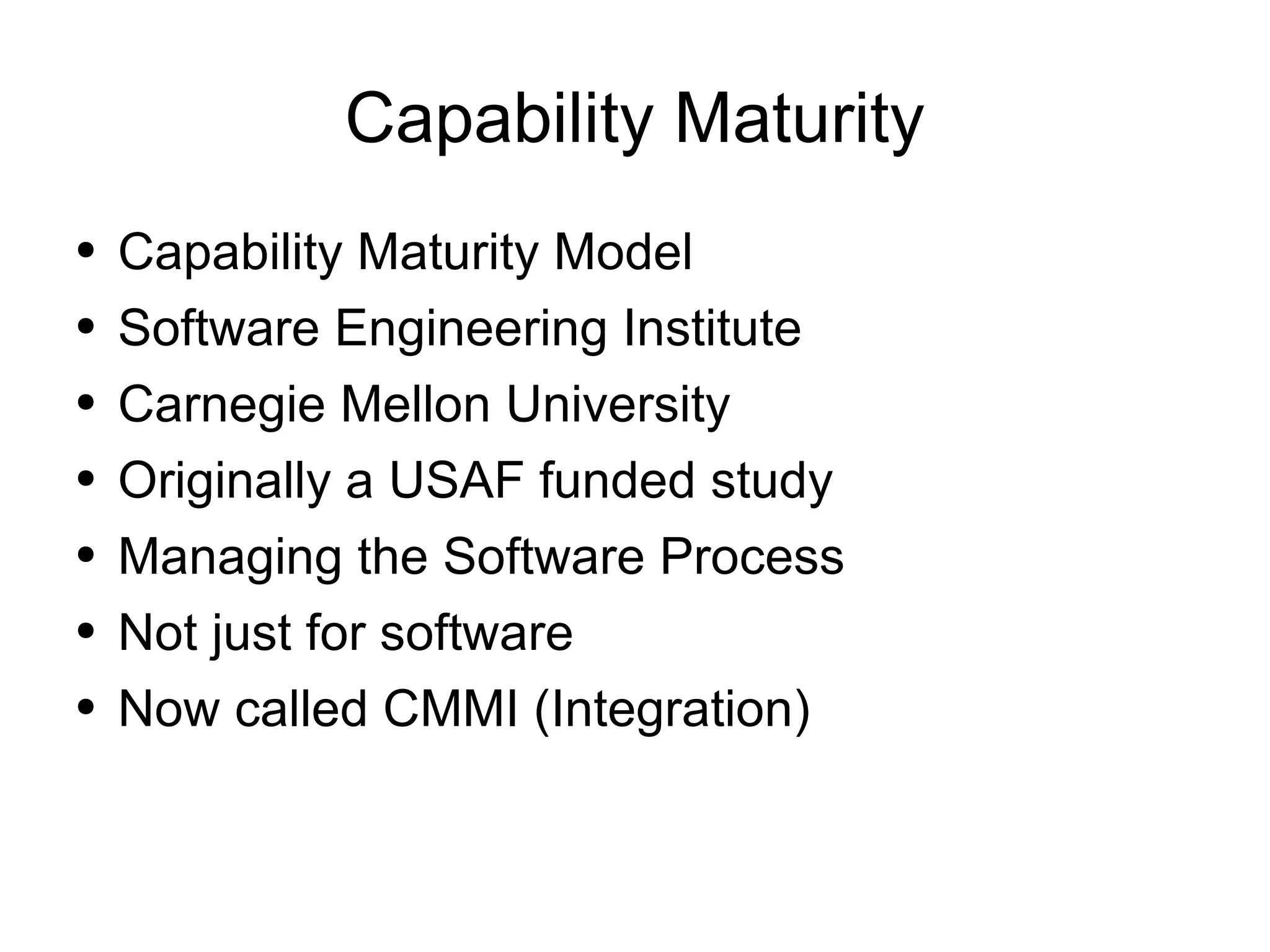Capability Maturity Capability Maturity Model Software Engineering Institute Carnegie Mellon University Originally a USAF funded study Managing the Software Process Not just for software Now called CMMI (Integration) 