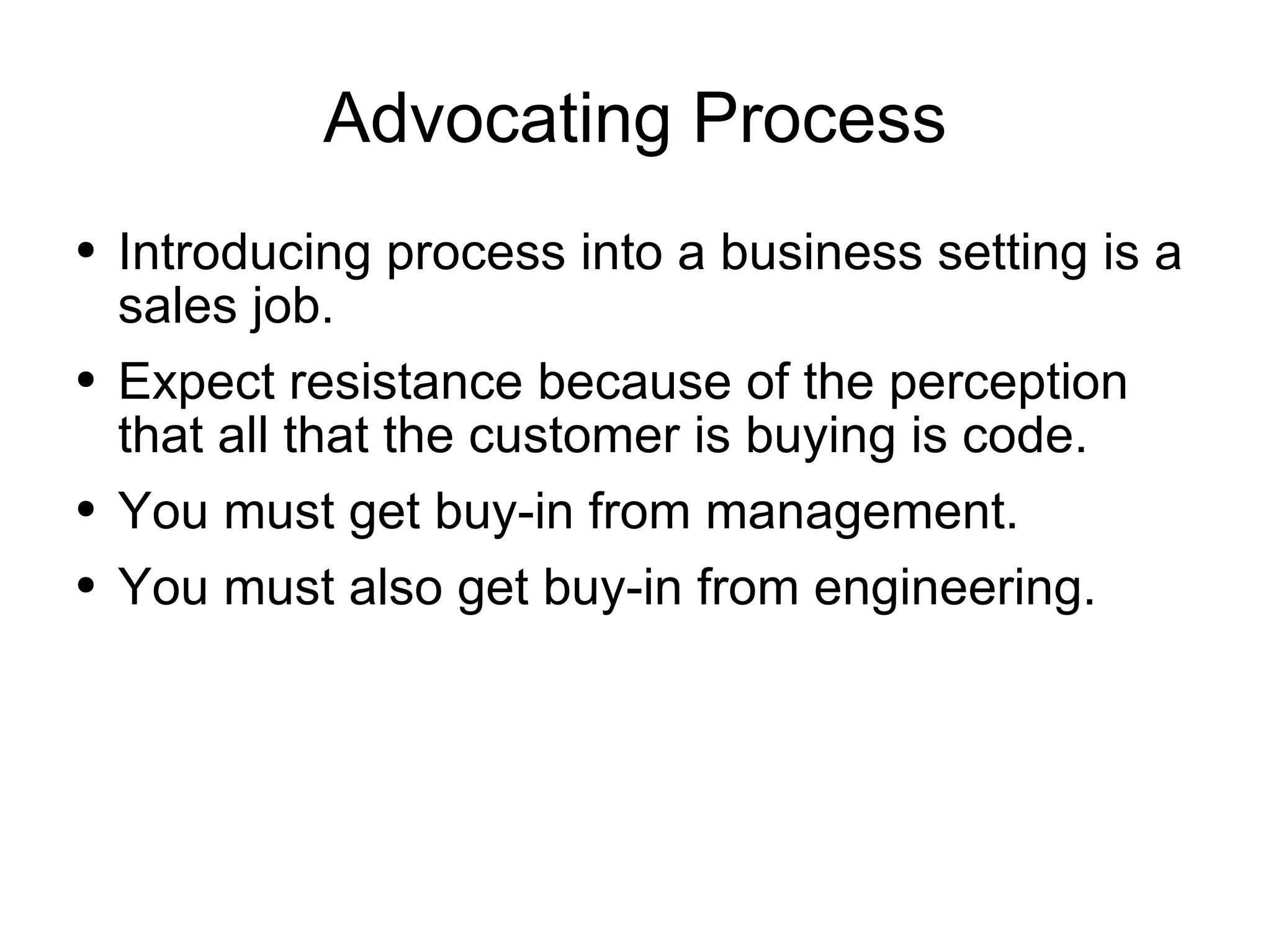 Advocating Process Introducing process into a business setting is a sales job. Expect resistance because of the perception that all that the customer is buying is code. You must get buy-in from management. You must also get buy-in from engineering. 