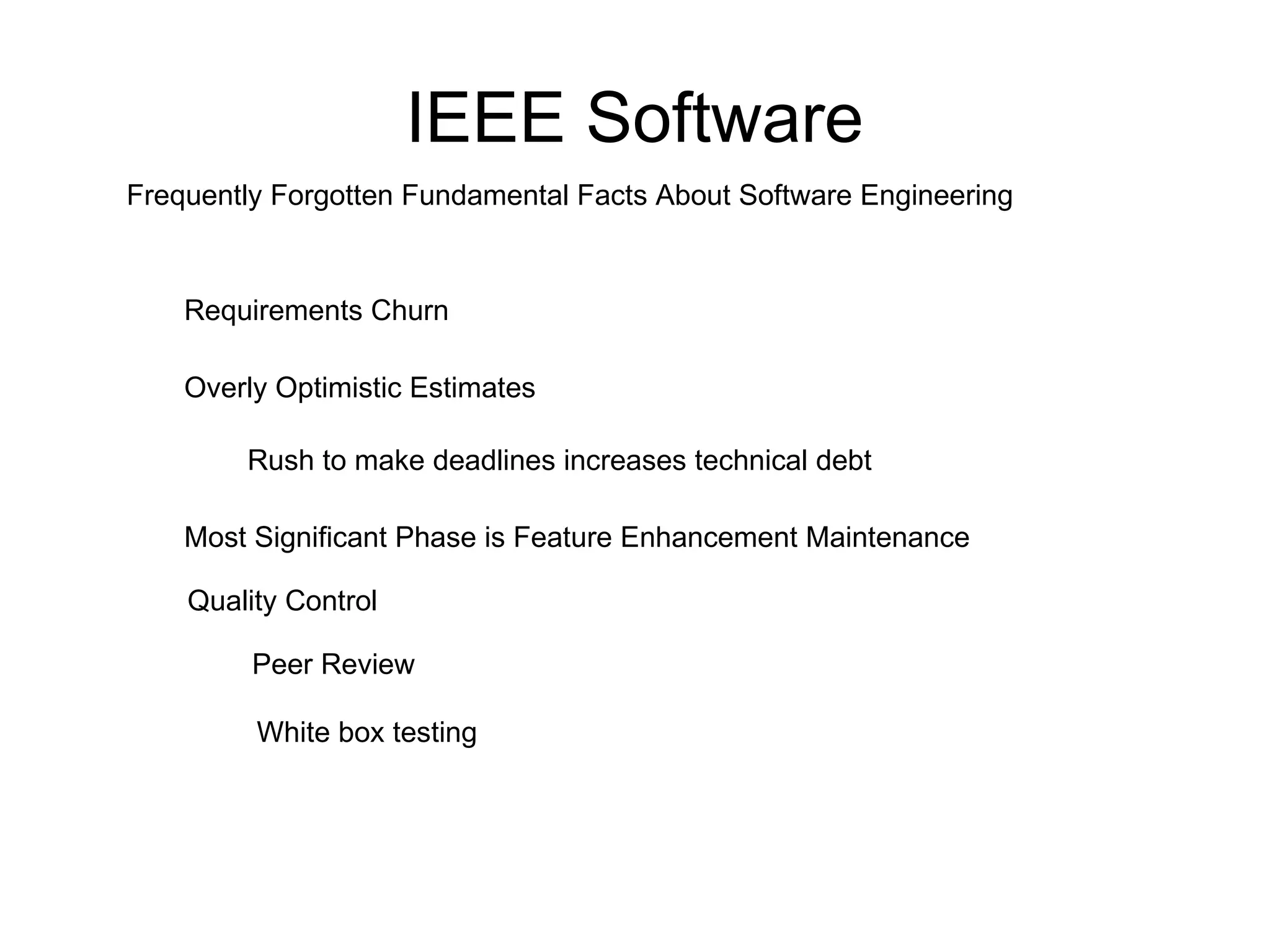 IEEE Software Frequently Forgotten Fundamental Facts About Software Engineering Requirements Churn Overly Optimistic Estimates Rush to make deadlines increases technical debt Most Significant Phase is Feature Enhancement Maintenance Peer Review White box testing Quality Control 