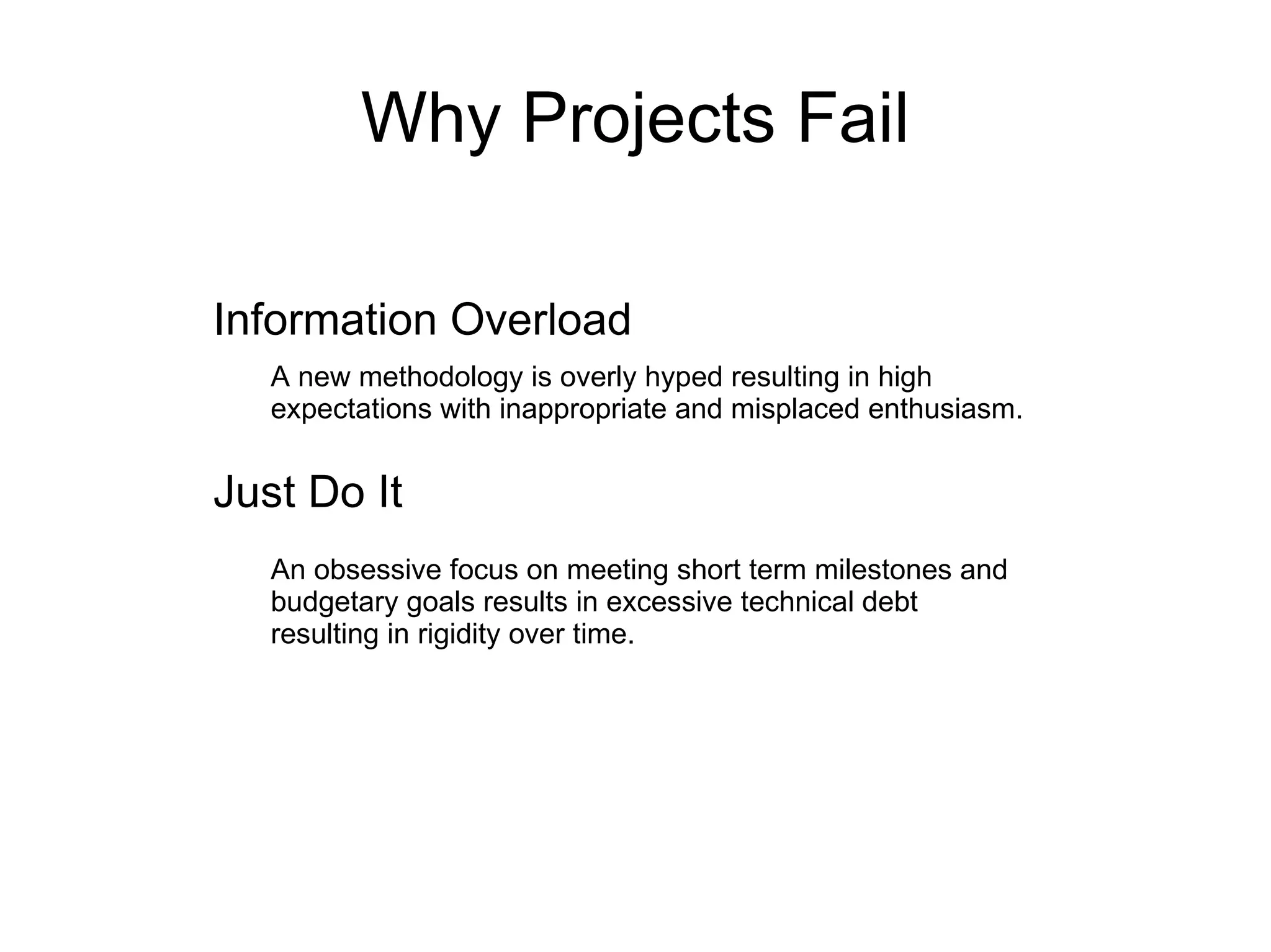 Why Projects Fail Information Overload Just Do It A new methodology is overly hyped resulting in high expectations with inappropriate and misplaced enthusiasm. An obsessive focus on meeting short term milestones and budgetary goals results in excessive technical debt resulting in rigidity over time. 
