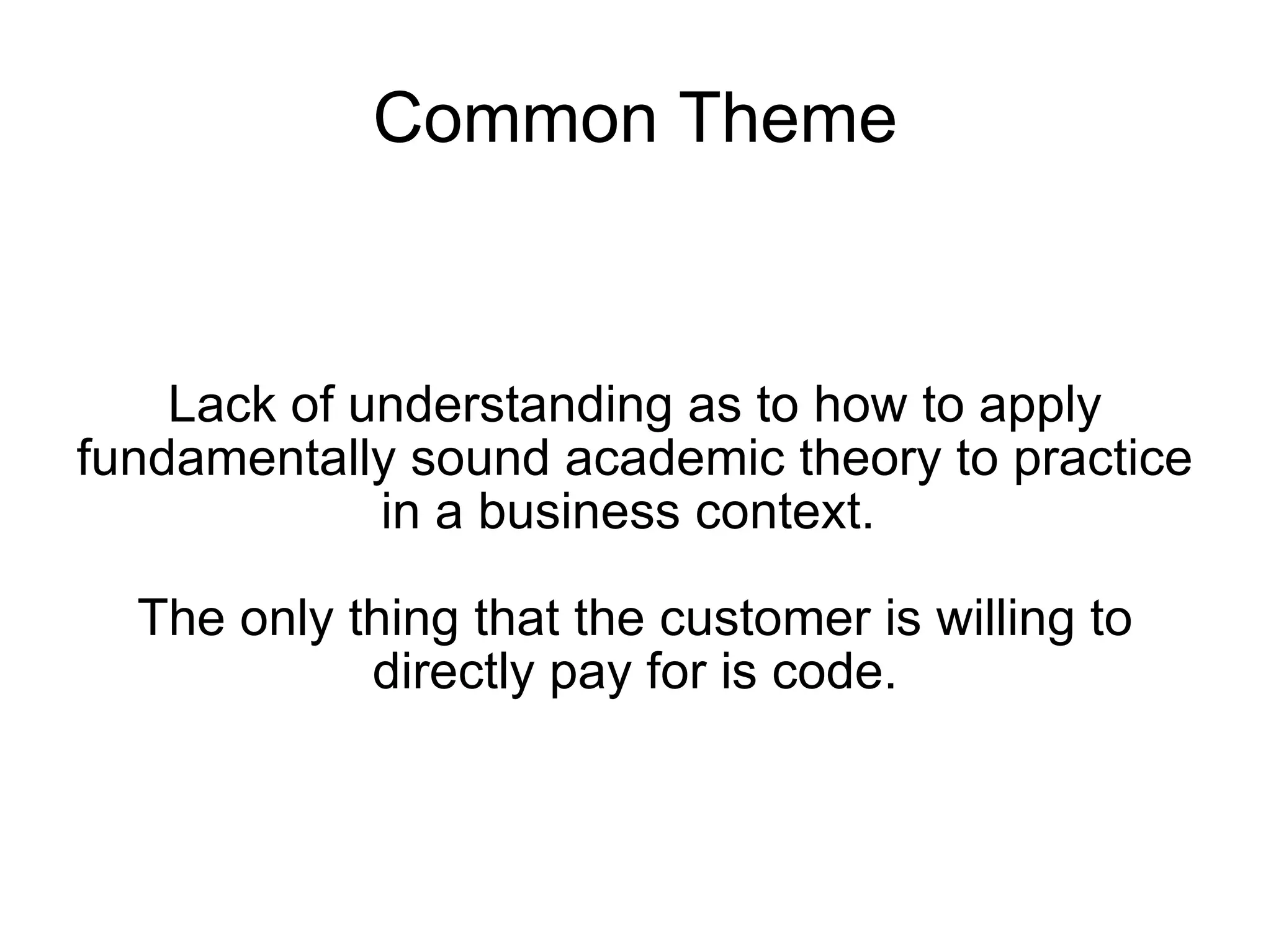 Common Theme Lack of understanding as to how to apply fundamentally sound academic theory to practice in a business context.  The only thing that the customer is willing to directly pay for is code. 