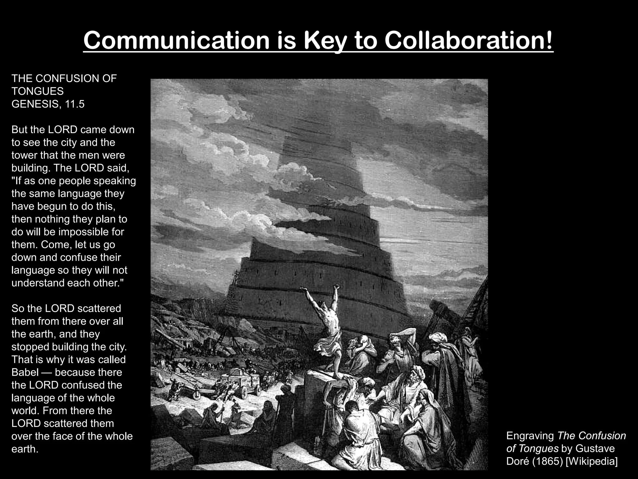 Communication is Key to Collaboration!
Engraving The Confusion
of Tongues by Gustave
Doré (1865) [Wikipedia]
THE CONFUSION OF
TONGUES
GENESIS, 11.5
But the LORD came down
to see the city and the
tower that the men were
building. The LORD said,
"If as one people speaking
the same language they
have begun to do this,
then nothing they plan to
do will be impossible for
them. Come, let us go
down and confuse their
language so they will not
understand each other."
So the LORD scattered
them from there over all
the earth, and they
stopped building the city.
That is why it was called
Babel — because there
the LORD confused the
language of the whole
world. From there the
LORD scattered them
over the face of the whole
earth.
 