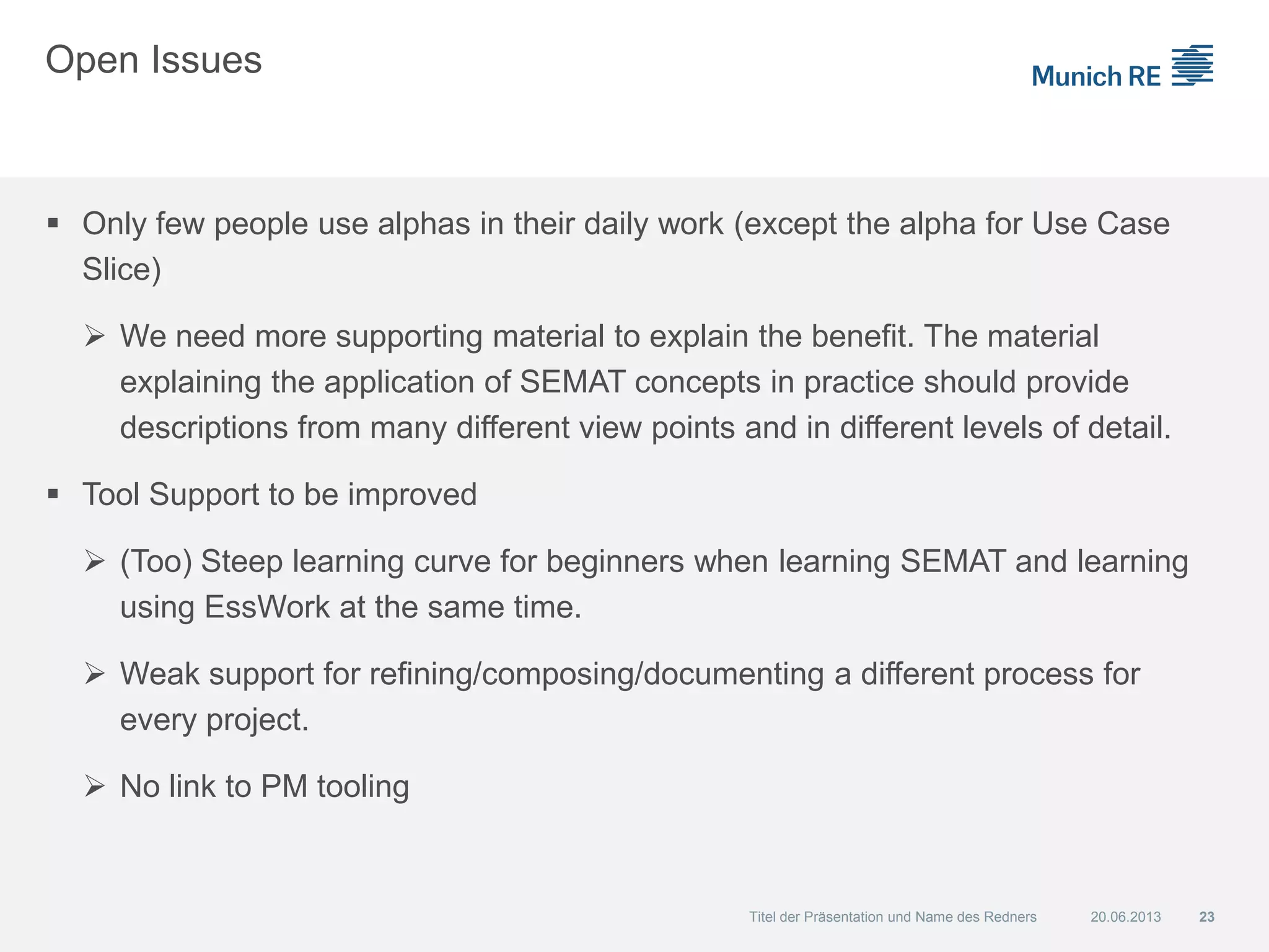 Open Issues
 Only few people use alphas in their daily work (except the alpha for Use Case
Slice)
 We need more supporting material to explain the benefit. The material
explaining the application of SEMAT concepts in practice should provide
descriptions from many different view points and in different levels of detail.
 Tool Support to be improved
 (Too) Steep learning curve for beginners when learning SEMAT and learning
using EssWork at the same time.
 Weak support for refining/composing/documenting a different process for
every project.
 No link to PM tooling
20.06.2013 23Titel der Präsentation und Name des Redners
 