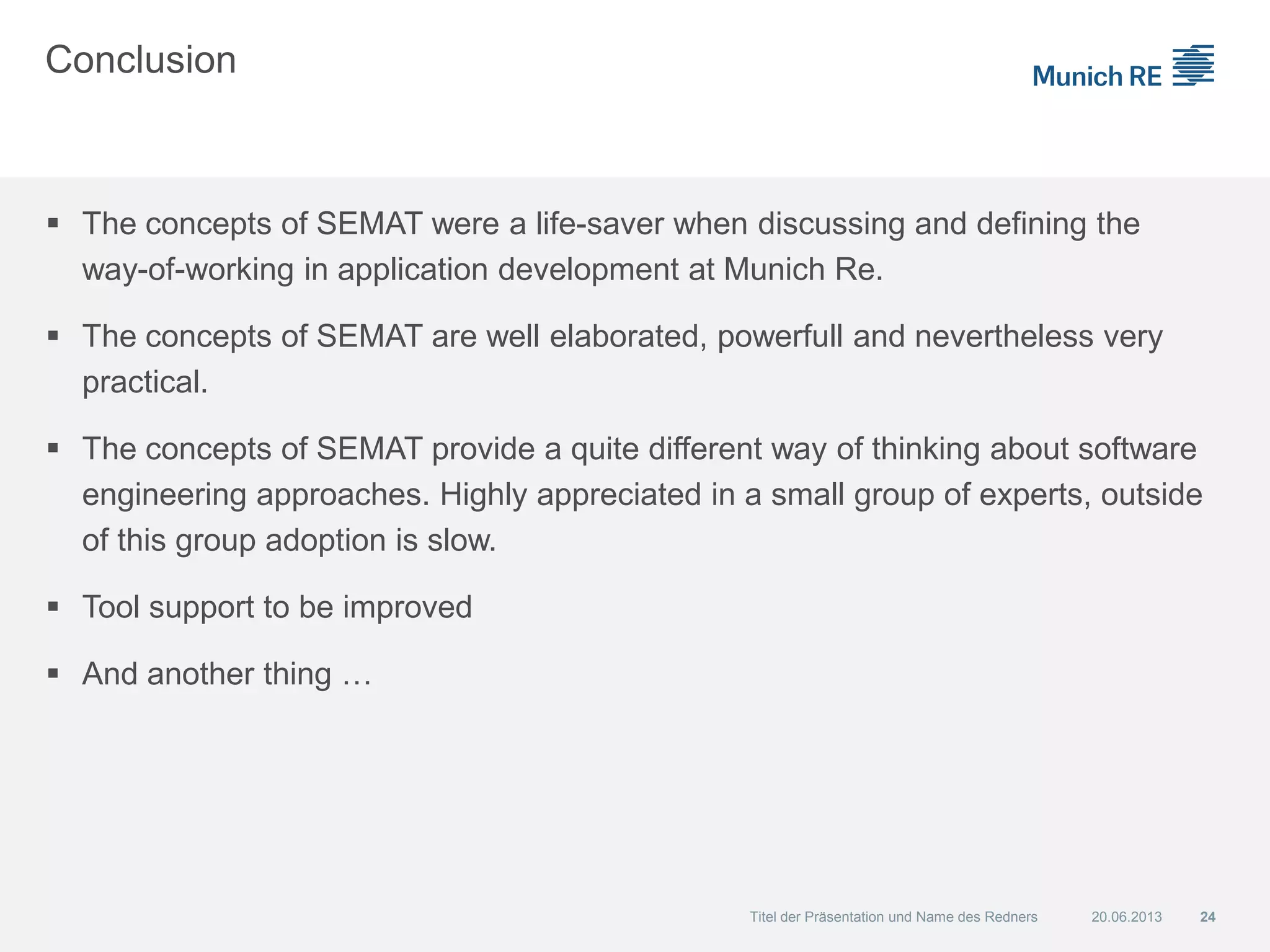 Conclusion
 The concepts of SEMAT were a life-saver when discussing and defining the
way-of-working in application development at Munich Re.
 The concepts of SEMAT are well elaborated, powerfull and nevertheless very
practical.
 The concepts of SEMAT provide a quite different way of thinking about software
engineering approaches. Highly appreciated in a small group of experts, outside
of this group adoption is slow.
 Tool support to be improved
 And another thing …
20.06.2013 24Titel der Präsentation und Name des Redners
 