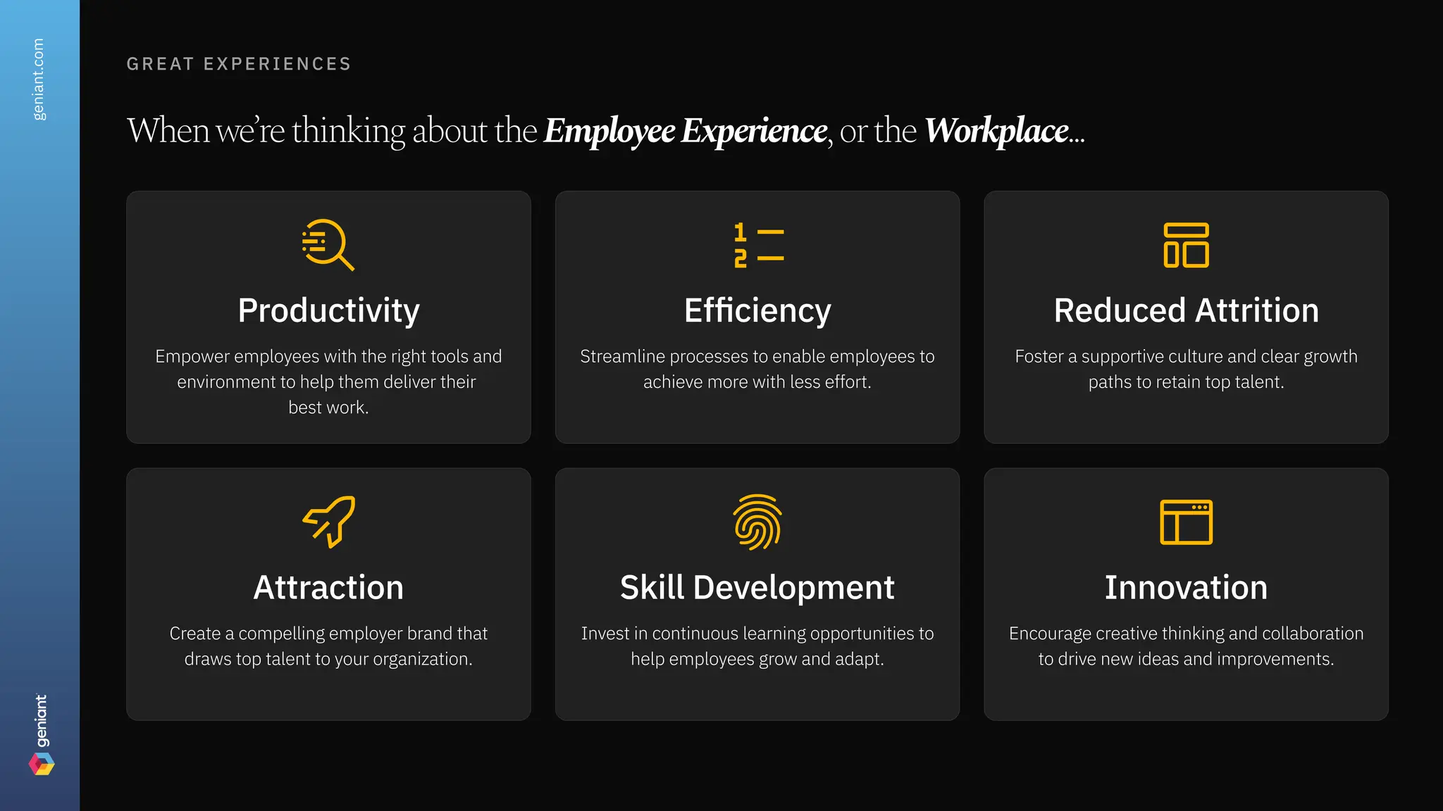 great experiences
Whenwe’rethinkingabouttheEmployeeExperience,ortheWorkplace...
Productivity
Empower employees with the right tools and
environment to help them deliver their  
best work.
Efficiency
Streamline processes to enable employees to
achieve more with less effort.
Reduced Attrition
Foster a supportive culture and clear growth
paths to retain top talent.
Attraction
Create a compelling employer brand that
draws top talent to your organization.
Skill Development
Invest in continuous learning opportunities to
help employees grow and adapt.
Innovation
Encourage creative thinking and collaboration
to drive new ideas and improvements.
geniant.com
 