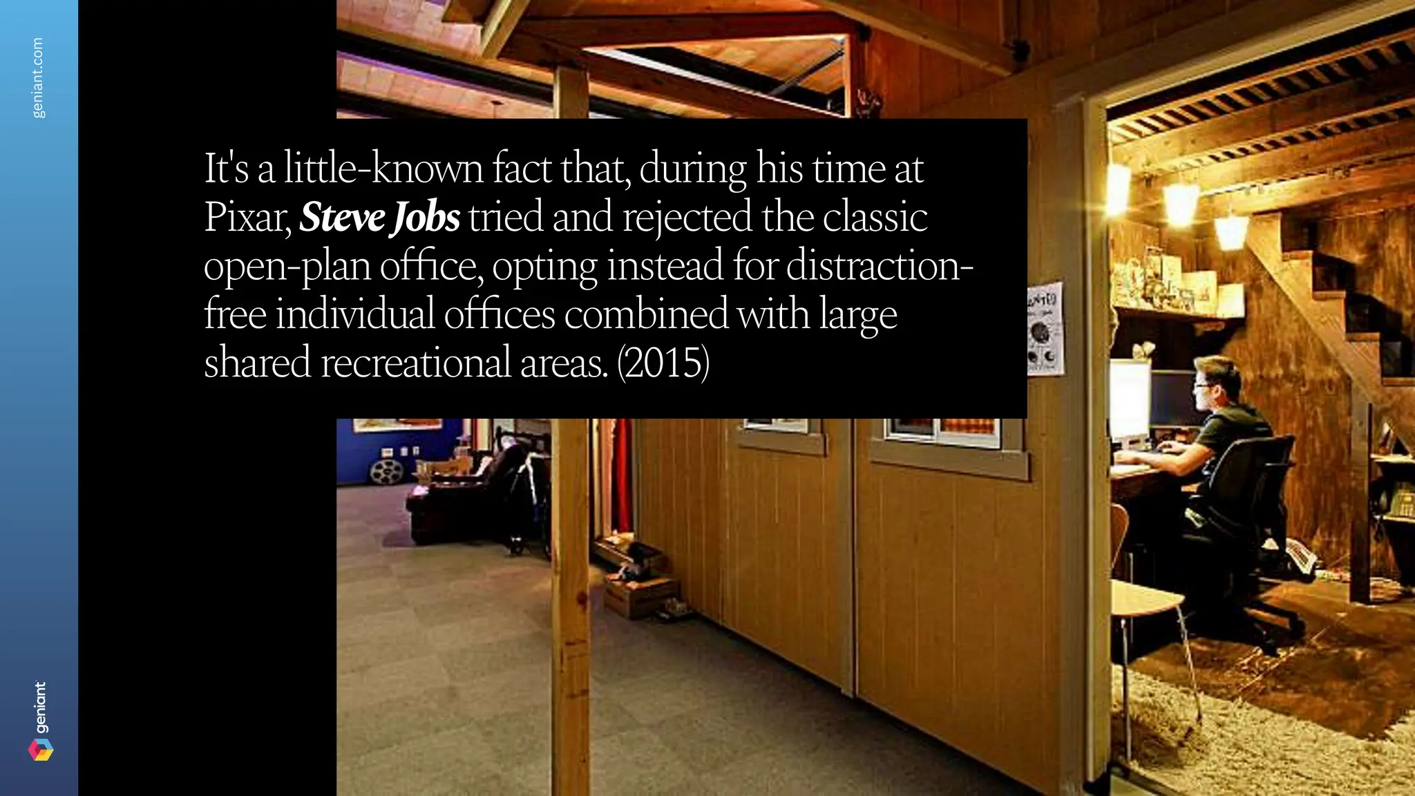 It's a little-known fact that, during his time at
Pixar
, Steve J
obs tried and rejected the classic
open-plan office, opting instead for distraction-
free individual offices combined with large
shared recreational areas. (2015)
geniant.com
 
