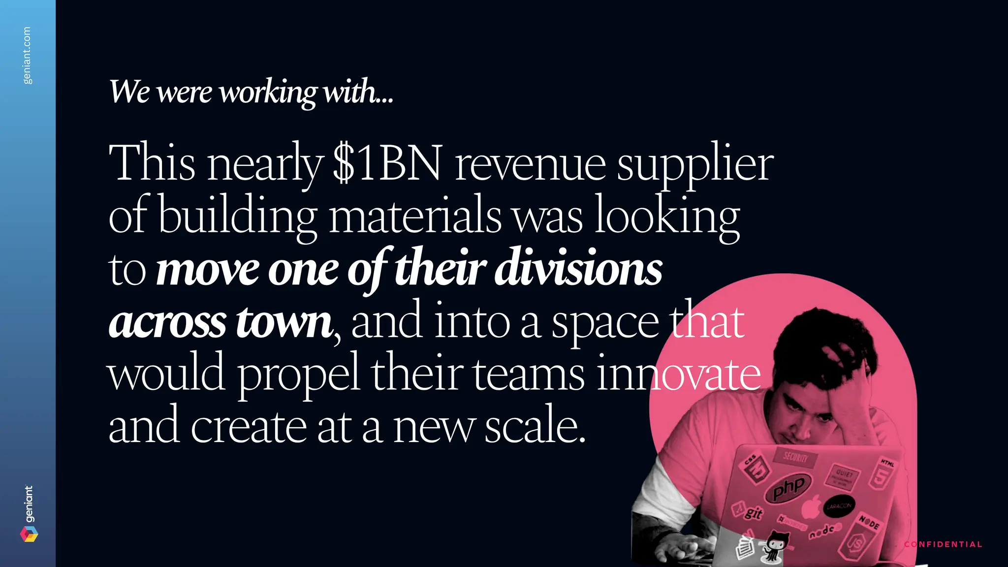 C O N F I D E N T I A L
This nearly $1BN revenue supplier
of building materials was looking
to move one of their divisions
across town, and into a space that
would propel their teams innovate
and create at a new scale.
W
e were working with...
geniant.com
 