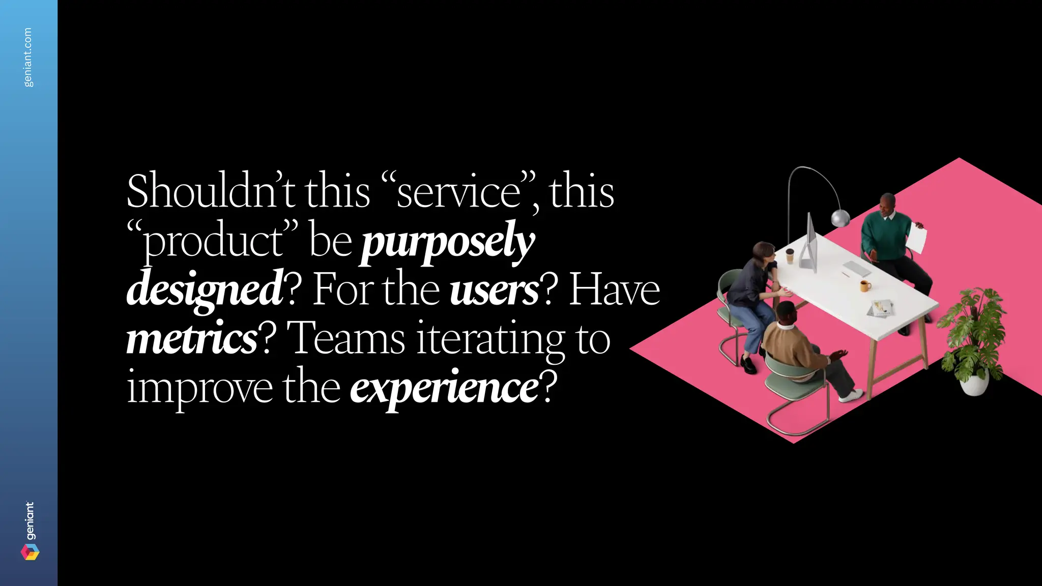 Shouldn’tthis“service”,this
“product”bepurposely
designed?Fortheusers?Have
metrics?Teamsiteratingto
improvetheexperience?
geniant.com
 