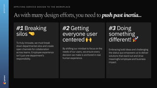 Applying Service Design to the Workplace
Aswithmanydesignefforts,youneedtopushpastinertia...
#1Breaking
silos
Totrulyinnovate,wemustbreak
downdepartmentalsilosandcreate
openchannelsforcollaboration
acrossteams.Employeeexperience
isn’tjustonedepartment’s
responsibility.
#2Getting
everyoneuser
centered
Byshiftingourmindsettofocusonthe
needsofourusers,weensureevery
decisionwemakeisanchoredinreal
humanexperience.
#3Doing
something
different!
Embracingboldideasandchallenging
thestatusquoempowersustodeliver
solutionsthatstandoutanddrive
meaningfulemployeeandbusiness
impact.
geniant.com
 