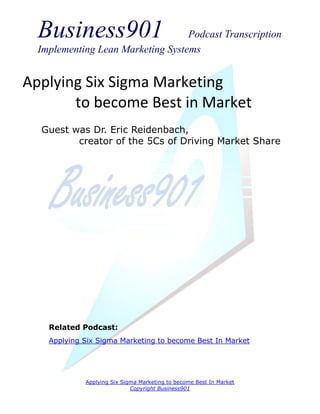 Business901                      Podcast Transcription
  Implementing Lean Marketing Systems


Applying Six Sigma Marketing
       to become Best in Market
  Guest was Dr. Eric Reidenbach,
         creator of the 5Cs of Driving Market Share




    Related Podcast:
    Applying Six Sigma Marketing to become Best In Market




             Applying Six Sigma Marketing to become Best In Market
                             Copyright Business901
 