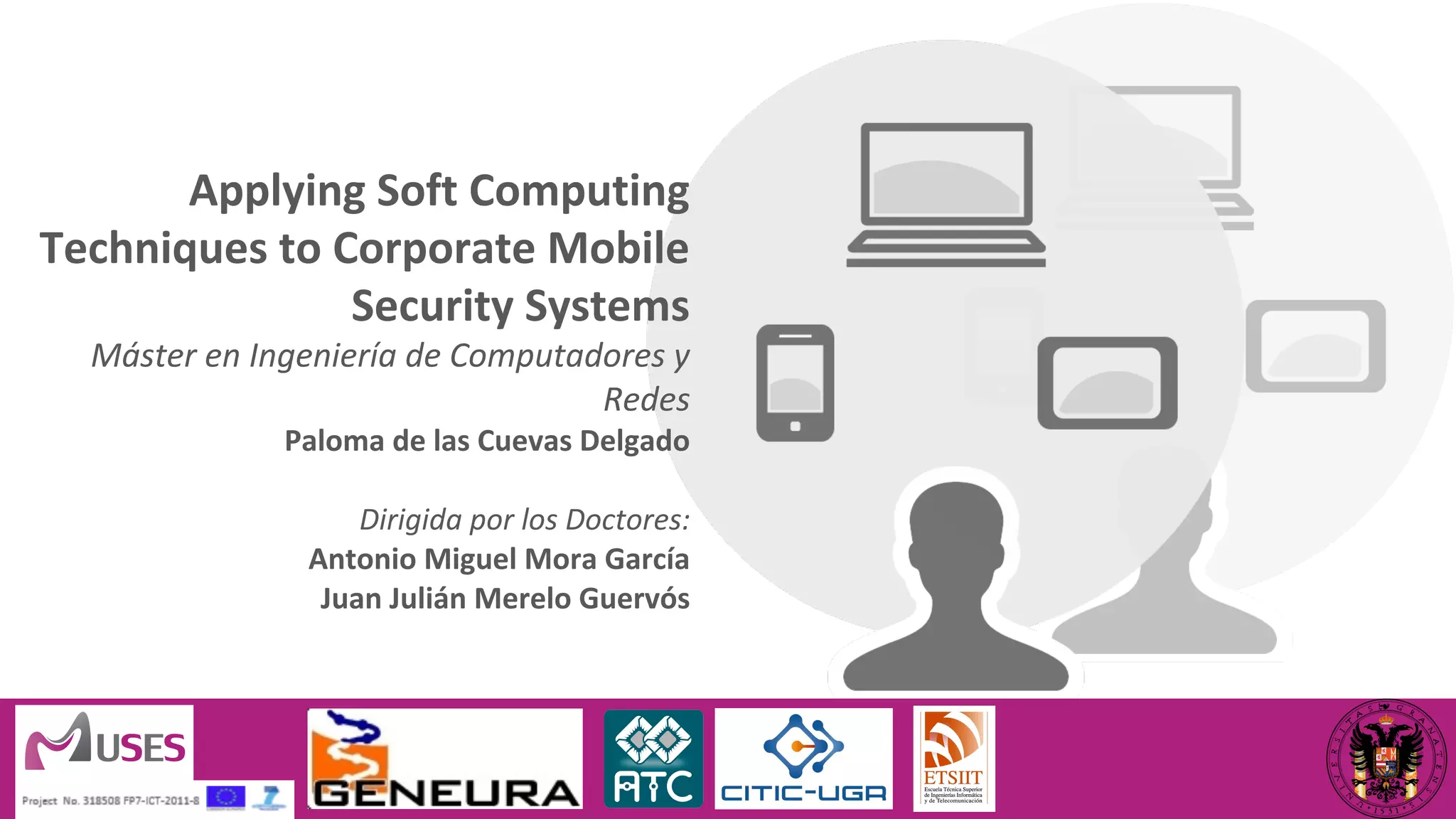 Applying Soft Computing 
Techniques to Corporate Mobile 
Security Systems 
Máster en Ingeniería de Computadores y 
Redes 
Paloma de las Cuevas Delgado 
Dirigida por los Doctores: 
Antonio Miguel Mora García 
Juan Julián Merelo Guervós 
 