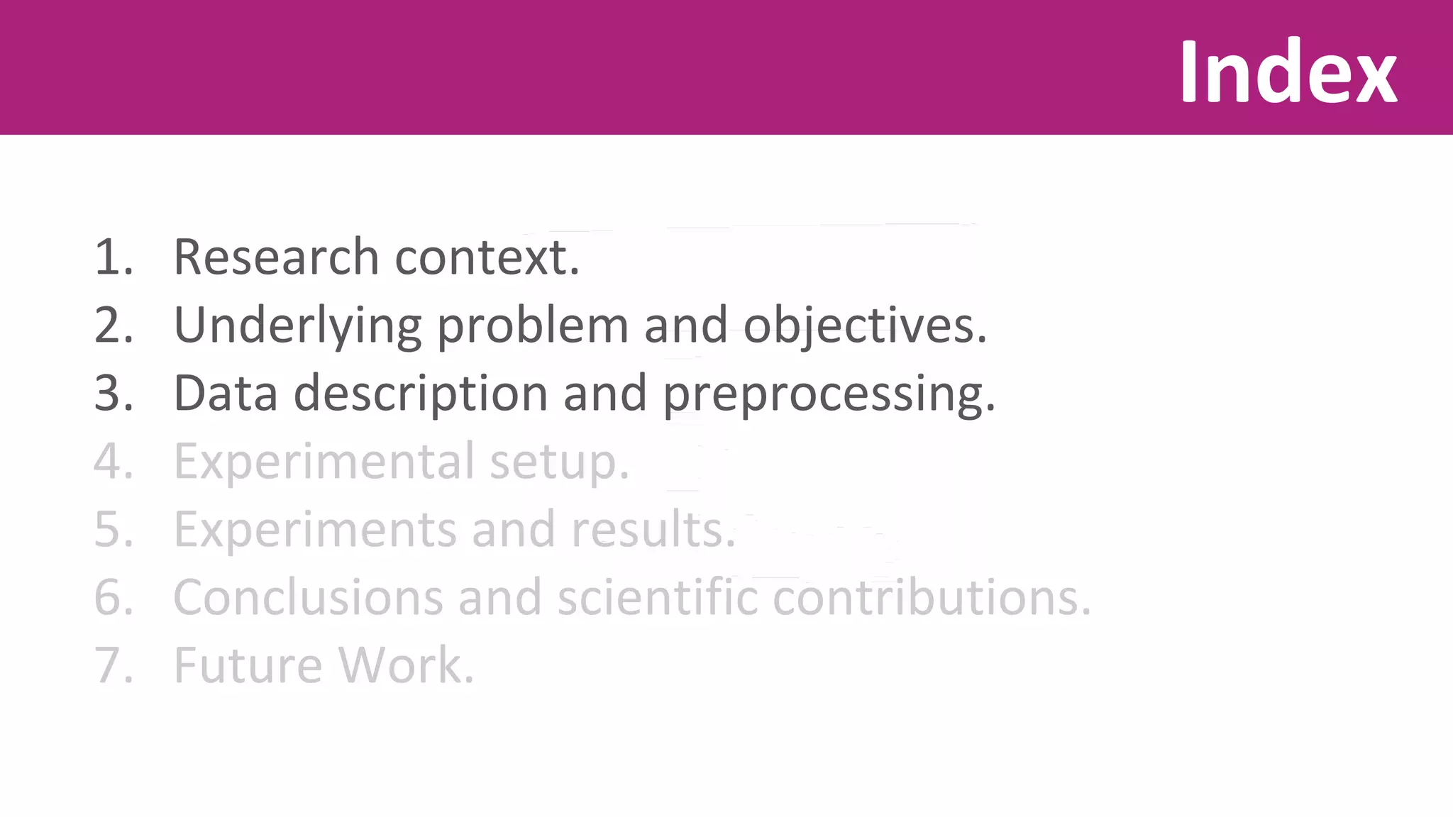 1. Research context. 
2. Underlying problem and objectives. 
3. Data description and preprocessing. 
4. Experimental setup. 
5. Experiments and results. 
6. Conclusions and scientific contributions. 
7. Future Work. 
Index 
 