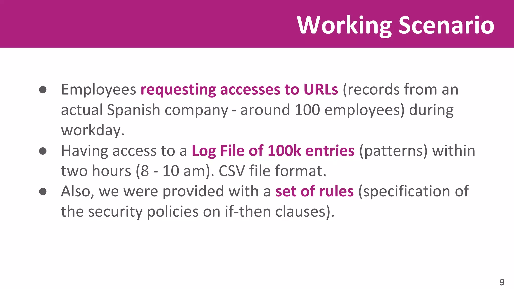 Working Scenario 
● Employees requesting accesses to URLs (records from an 
actual Spanish company - around 100 employees) during 
workday. 
● Having access to a Log File of 100k entries (patterns) within 
two hours (8 - 10 am). CSV file format. 
● Also, we were provided with a set of rules (specification of 
the security policies on if-then clauses). 
9 
 